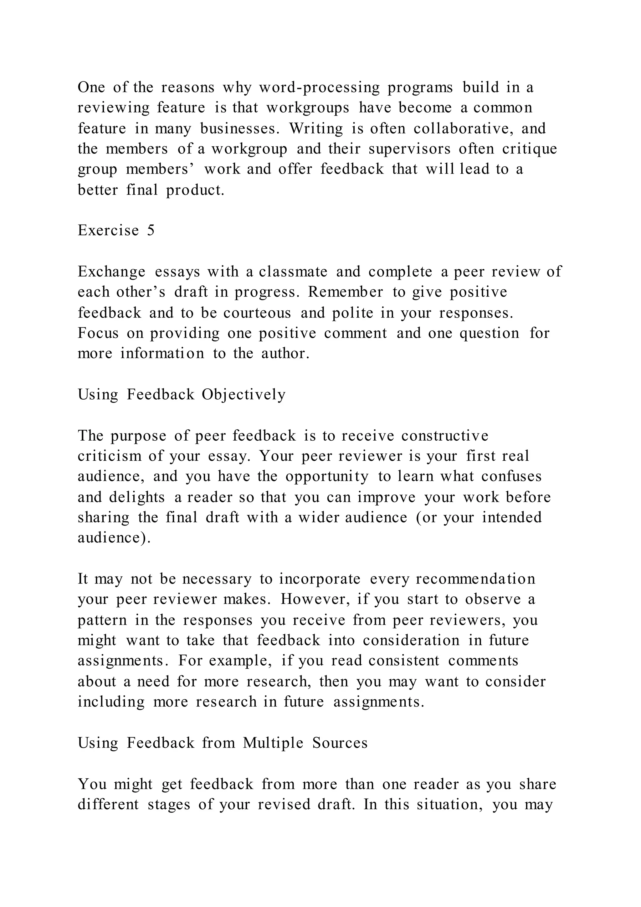 One of the reasons why word-processing programs build in a
reviewing feature is that workgroups have become a common
feature in many businesses. Writing is often collaborative, and
the members of a workgroup and their supervisors often critique
group members’ work and offer feedback that will lead to a
better final product.
Exercise 5
Exchange essays with a classmate and complete a peer review of
each other’s draft in progress. Remember to give positive
feedback and to be courteous and polite in your responses.
Focus on providing one positive comment and one question for
more information to the author.
Using Feedback Objectively
The purpose of peer feedback is to receive constructive
criticism of your essay. Your peer reviewer is your first real
audience, and you have the opportunity to learn what confuses
and delights a reader so that you can improve your work before
sharing the final draft with a wider audience (or your intended
audience).
It may not be necessary to incorporate every recommendation
your peer reviewer makes. However, if you start to observe a
pattern in the responses you receive from peer reviewers, you
might want to take that feedback into consideration in future
assignments. For example, if you read consistent comments
about a need for more research, then you may want to consider
including more research in future assignments.
Using Feedback from Multiple Sources
You might get feedback from more than one reader as you share
different stages of your revised draft. In this situation, you may
 