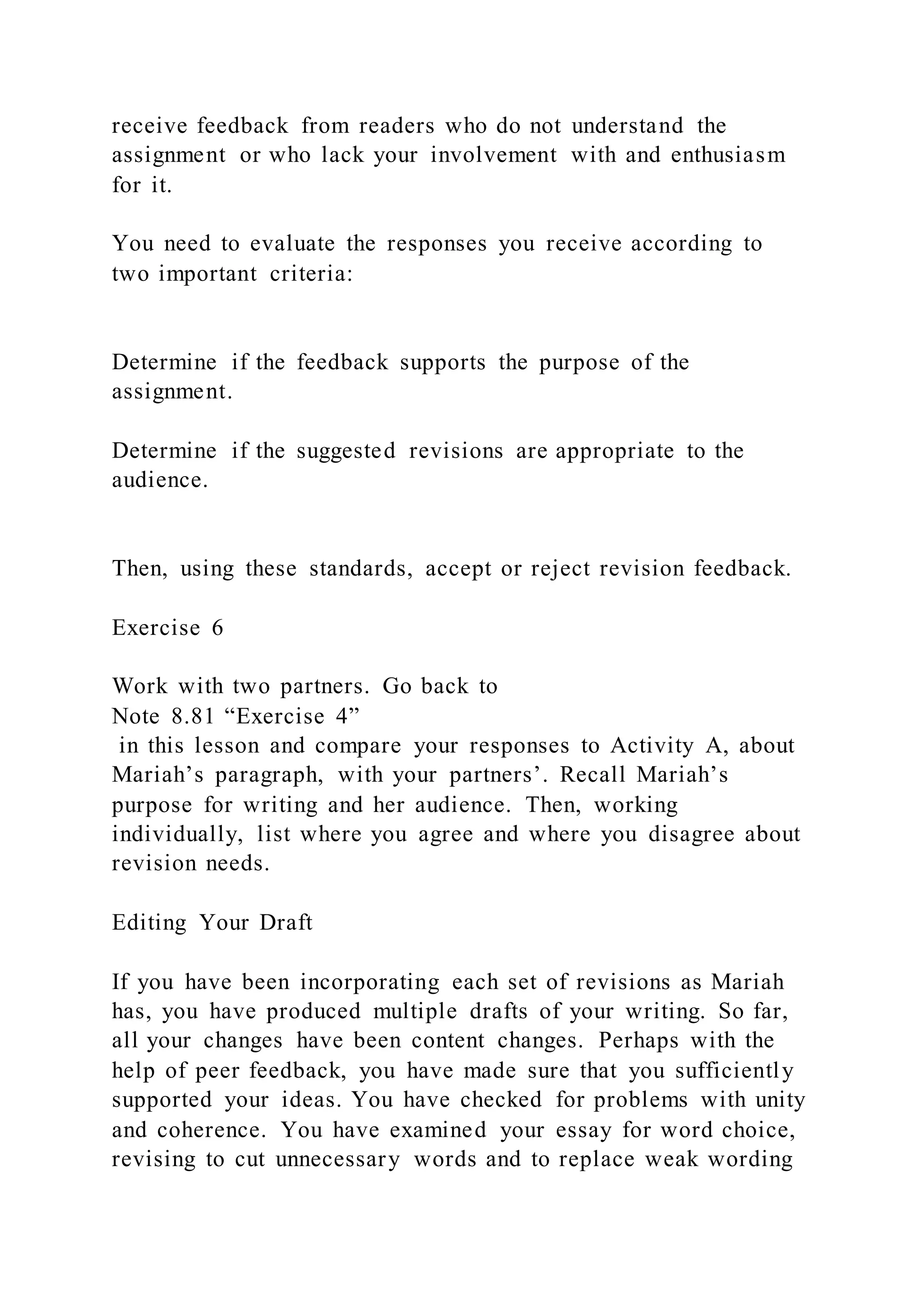 receive feedback from readers who do not understand the
assignment or who lack your involvement with and enthusiasm
for it.
You need to evaluate the responses you receive according to
two important criteria:
Determine if the feedback supports the purpose of the
assignment.
Determine if the suggested revisions are appropriate to the
audience.
Then, using these standards, accept or reject revision feedback.
Exercise 6
Work with two partners. Go back to
Note 8.81 “Exercise 4”
in this lesson and compare your responses to Activity A, about
Mariah’s paragraph, with your partners’. Recall Mariah’s
purpose for writing and her audience. Then, working
individually, list where you agree and where you disagree about
revision needs.
Editing Your Draft
If you have been incorporating each set of revisions as Mariah
has, you have produced multiple drafts of your writing. So far,
all your changes have been content changes. Perhaps with the
help of peer feedback, you have made sure that you sufficiently
supported your ideas. You have checked for problems with unity
and coherence. You have examined your essay for word choice,
revising to cut unnecessary words and to replace weak wording
 