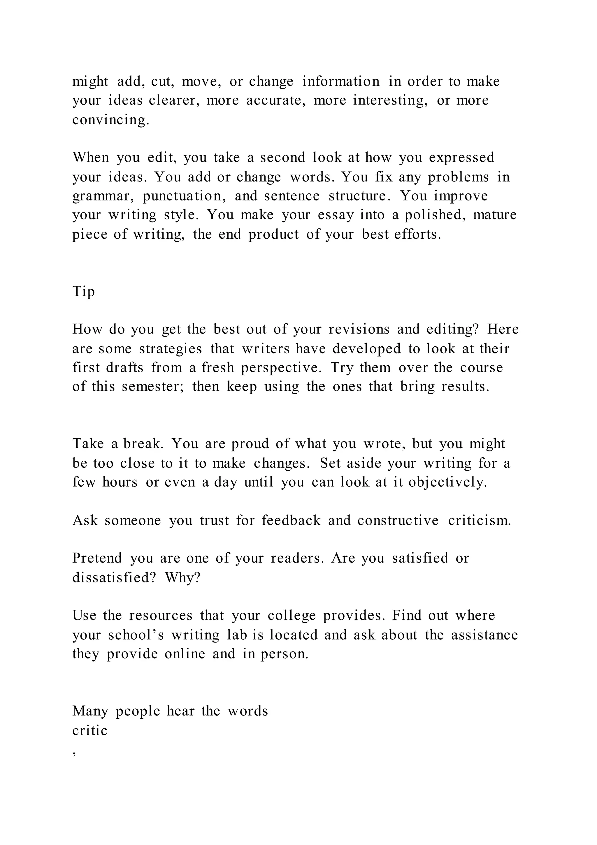 might add, cut, move, or change information in order to make
your ideas clearer, more accurate, more interesting, or more
convincing.
When you edit, you take a second look at how you expressed
your ideas. You add or change words. You fix any problems in
grammar, punctuation, and sentence structure. You improve
your writing style. You make your essay into a polished, mature
piece of writing, the end product of your best efforts.
Tip
How do you get the best out of your revisions and editing? Here
are some strategies that writers have developed to look at their
first drafts from a fresh perspective. Try them over the course
of this semester; then keep using the ones that bring results.
Take a break. You are proud of what you wrote, but you might
be too close to it to make changes. Set aside your writing for a
few hours or even a day until you can look at it objectively.
Ask someone you trust for feedback and constructive criticism.
Pretend you are one of your readers. Are you satisfied or
dissatisfied? Why?
Use the resources that your college provides. Find out where
your school’s writing lab is located and ask about the assistance
they provide online and in person.
Many people hear the words
critic
,
 