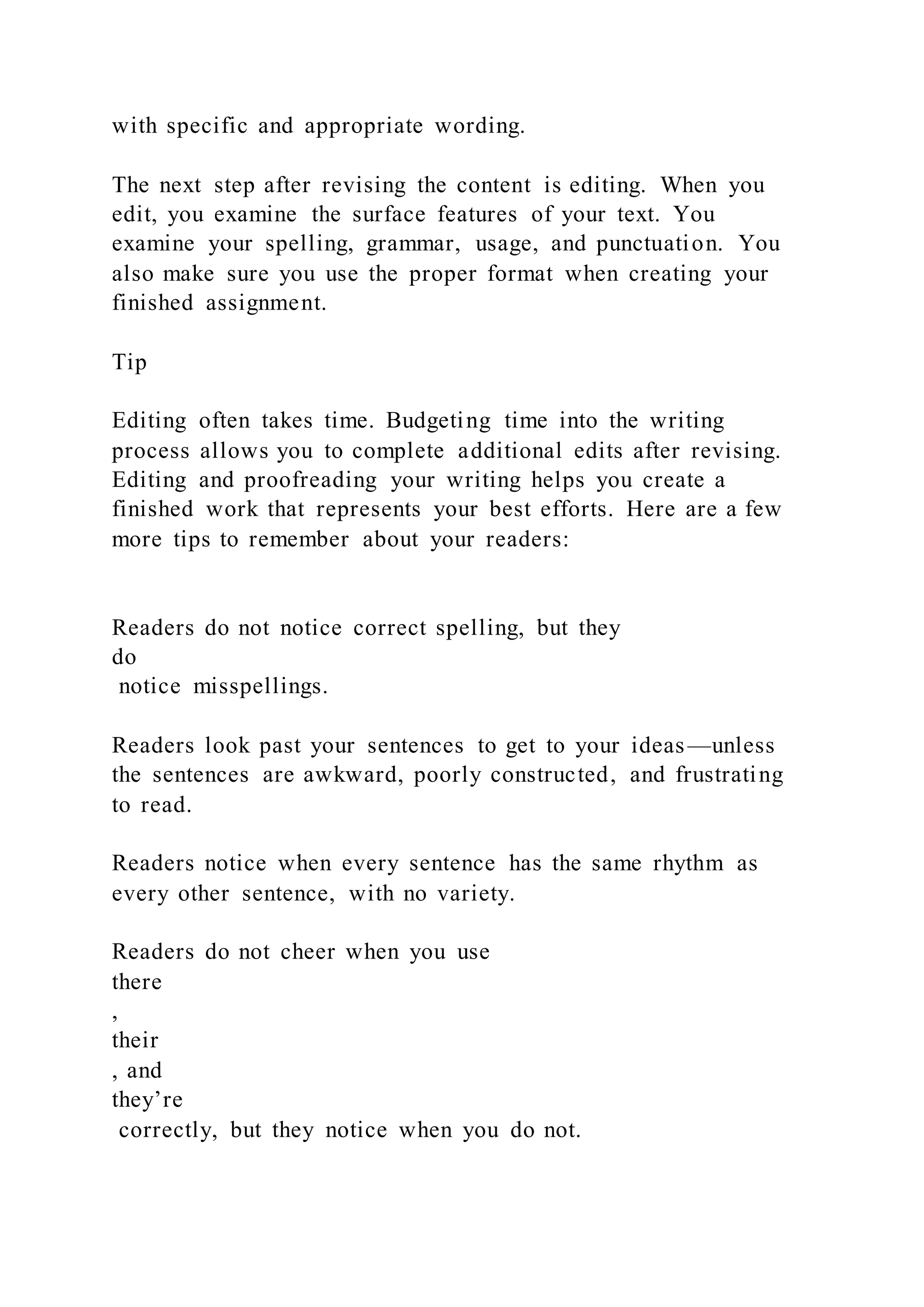 with specific and appropriate wording.
The next step after revising the content is editing. When you
edit, you examine the surface features of your text. You
examine your spelling, grammar, usage, and punctuation. You
also make sure you use the proper format when creating your
finished assignment.
Tip
Editing often takes time. Budgeting time into the writing
process allows you to complete additional edits after revising.
Editing and proofreading your writing helps you create a
finished work that represents your best efforts. Here are a few
more tips to remember about your readers:
Readers do not notice correct spelling, but they
do
notice misspellings.
Readers look past your sentences to get to your ideas—unless
the sentences are awkward, poorly constructed, and frustrating
to read.
Readers notice when every sentence has the same rhythm as
every other sentence, with no variety.
Readers do not cheer when you use
there
,
their
, and
they’re
correctly, but they notice when you do not.
 