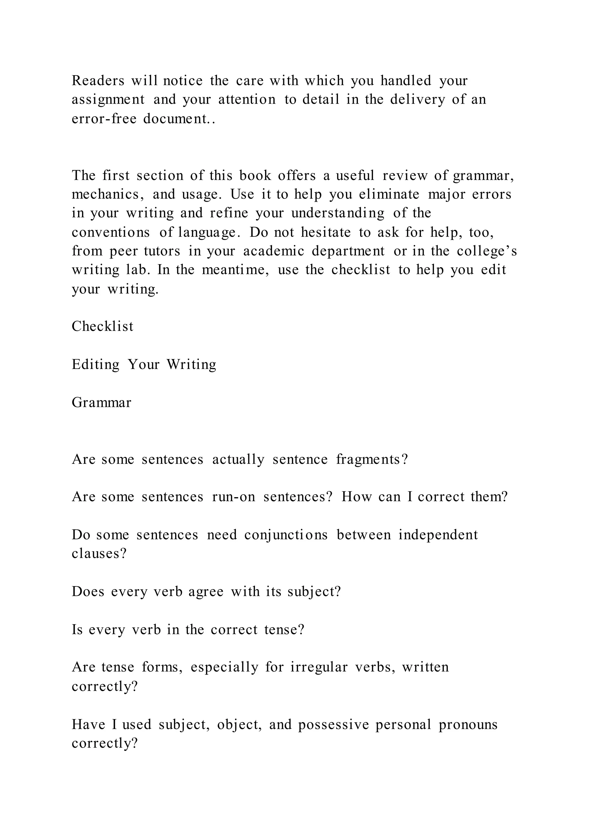 Readers will notice the care with which you handled your
assignment and your attention to detail in the delivery of an
error-free document..
The first section of this book offers a useful review of grammar,
mechanics, and usage. Use it to help you eliminate major errors
in your writing and refine your understanding of the
conventions of language. Do not hesitate to ask for help, too,
from peer tutors in your academic department or in the college’s
writing lab. In the meantime, use the checklist to help you edit
your writing.
Checklist
Editing Your Writing
Grammar
Are some sentences actually sentence fragments?
Are some sentences run-on sentences? How can I correct them?
Do some sentences need conjunctions between independent
clauses?
Does every verb agree with its subject?
Is every verb in the correct tense?
Are tense forms, especially for irregular verbs, written
correctly?
Have I used subject, object, and possessive personal pronouns
correctly?
 