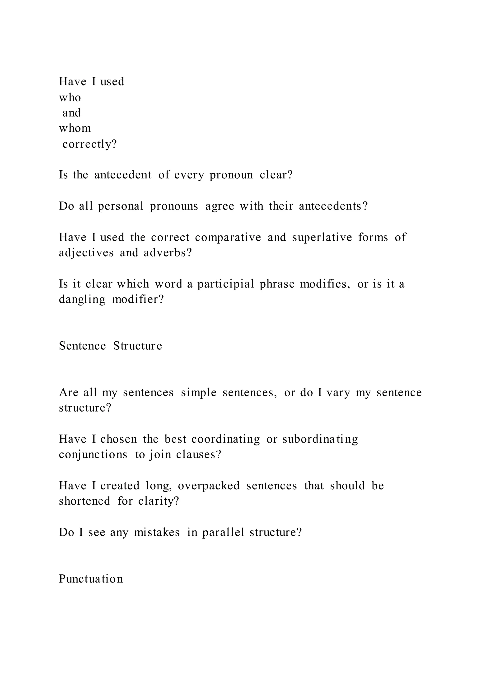 Have I used
who
and
whom
correctly?
Is the antecedent of every pronoun clear?
Do all personal pronouns agree with their antecedents?
Have I used the correct comparative and superlative forms of
adjectives and adverbs?
Is it clear which word a participial phrase modifies, or is it a
dangling modifier?
Sentence Structure
Are all my sentences simple sentences, or do I vary my sentence
structure?
Have I chosen the best coordinating or subordinating
conjunctions to join clauses?
Have I created long, overpacked sentences that should be
shortened for clarity?
Do I see any mistakes in parallel structure?
Punctuation
 