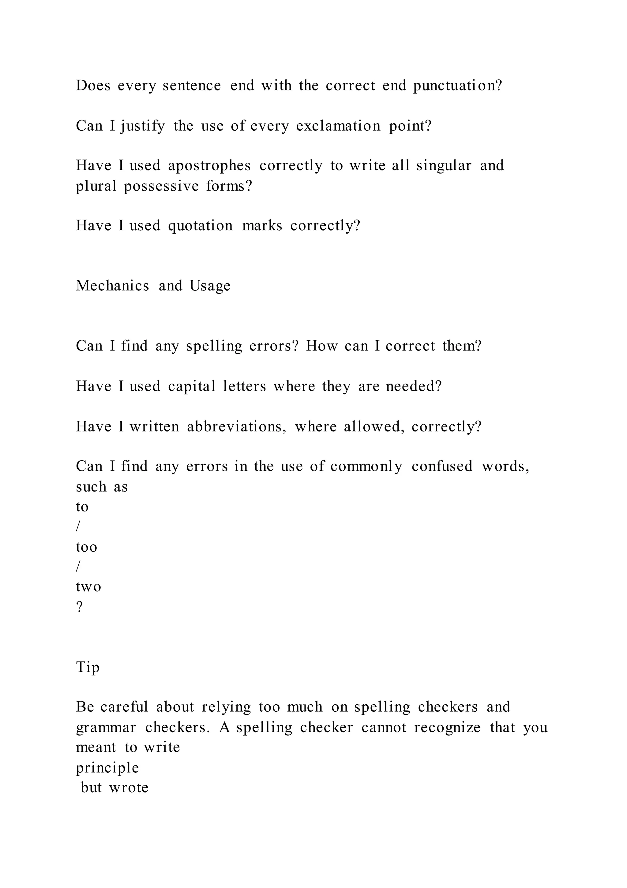 Does every sentence end with the correct end punctuation?
Can I justify the use of every exclamation point?
Have I used apostrophes correctly to write all singular and
plural possessive forms?
Have I used quotation marks correctly?
Mechanics and Usage
Can I find any spelling errors? How can I correct them?
Have I used capital letters where they are needed?
Have I written abbreviations, where allowed, correctly?
Can I find any errors in the use of commonly confused words,
such as
to
/
too
/
two
?
Tip
Be careful about relying too much on spelling checkers and
grammar checkers. A spelling checker cannot recognize that you
meant to write
principle
but wrote
 