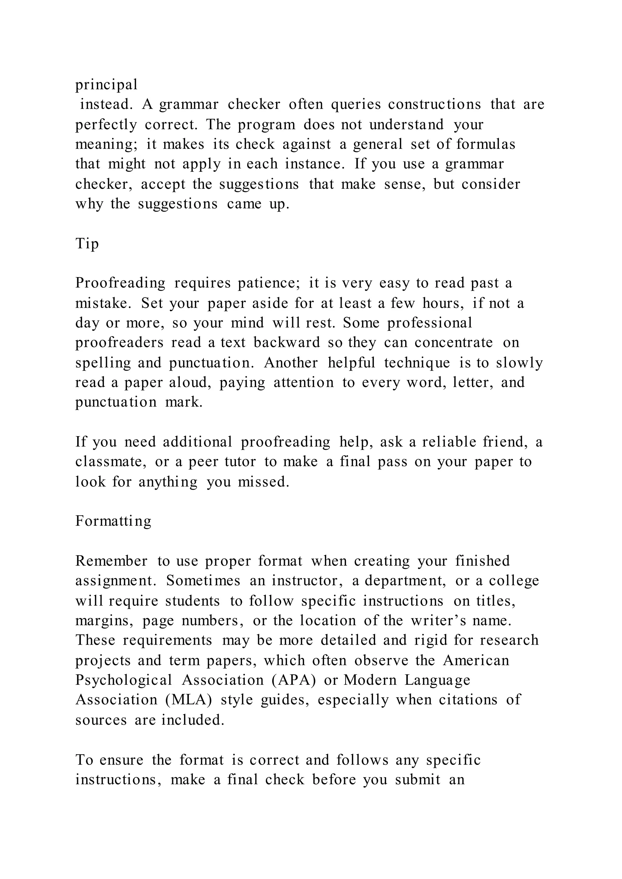 principal
instead. A grammar checker often queries constructions that are
perfectly correct. The program does not understand your
meaning; it makes its check against a general set of formulas
that might not apply in each instance. If you use a grammar
checker, accept the suggestions that make sense, but consider
why the suggestions came up.
Tip
Proofreading requires patience; it is very easy to read past a
mistake. Set your paper aside for at least a few hours, if not a
day or more, so your mind will rest. Some professional
proofreaders read a text backward so they can concentrate on
spelling and punctuation. Another helpful technique is to slowly
read a paper aloud, paying attention to every word, letter, and
punctuation mark.
If you need additional proofreading help, ask a reliable friend, a
classmate, or a peer tutor to make a final pass on your paper to
look for anything you missed.
Formatting
Remember to use proper format when creating your finished
assignment. Sometimes an instructor, a department, or a college
will require students to follow specific instructions on titles,
margins, page numbers, or the location of the writer’s name.
These requirements may be more detailed and rigid for research
projects and term papers, which often observe the American
Psychological Association (APA) or Modern Language
Association (MLA) style guides, especially when citations of
sources are included.
To ensure the format is correct and follows any specific
instructions, make a final check before you submit an
 