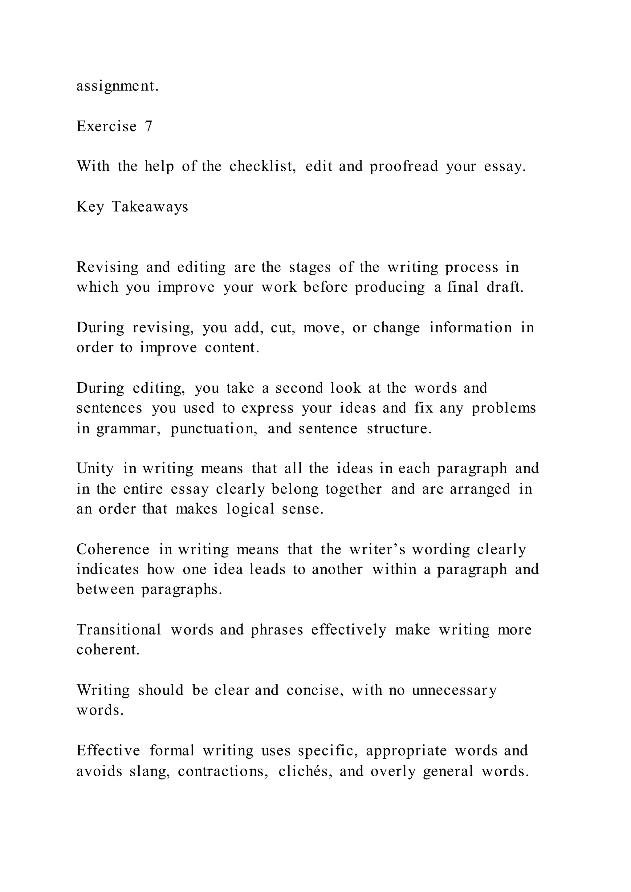 assignment.
Exercise 7
With the help of the checklist, edit and proofread your essay.
Key Takeaways
Revising and editing are the stages of the writing process in
which you improve your work before producing a final draft.
During revising, you add, cut, move, or change information in
order to improve content.
During editing, you take a second look at the words and
sentences you used to express your ideas and fix any problems
in grammar, punctuation, and sentence structure.
Unity in writing means that all the ideas in each paragraph and
in the entire essay clearly belong together and are arranged in
an order that makes logical sense.
Coherence in writing means that the writer’s wording clearly
indicates how one idea leads to another within a paragraph and
between paragraphs.
Transitional words and phrases effectively make writing more
coherent.
Writing should be clear and concise, with no unnecessary
words.
Effective formal writing uses specific, appropriate words and
avoids slang, contractions, clichés, and overly general words.
 