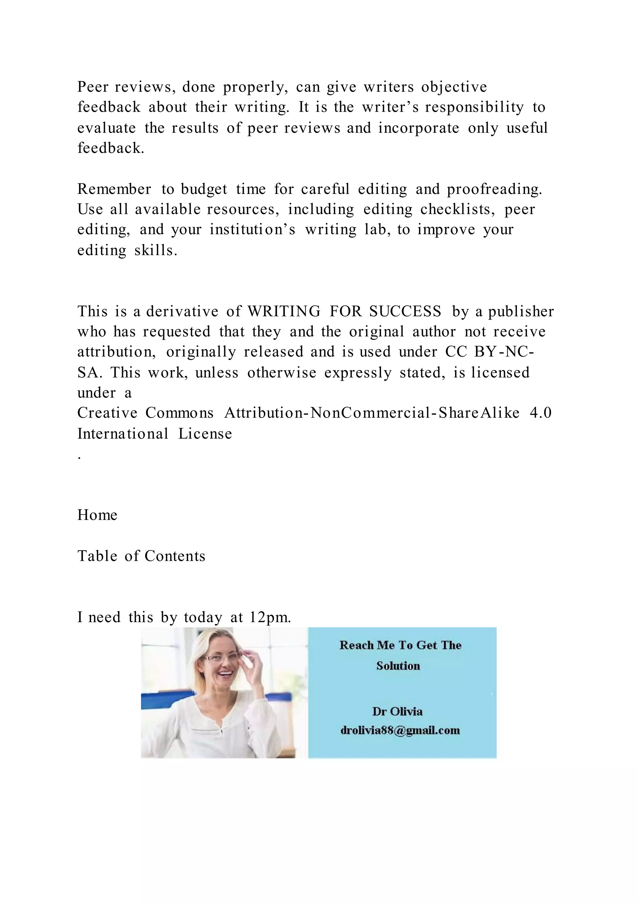 Peer reviews, done properly, can give writers objective
feedback about their writing. It is the writer’s responsibility to
evaluate the results of peer reviews and incorporate only useful
feedback.
Remember to budget time for careful editing and proofreading.
Use all available resources, including editing checklists, peer
editing, and your institution’s writing lab, to improve your
editing skills.
This is a derivative of WRITING FOR SUCCESS by a publisher
who has requested that they and the original author not receive
attribution, originally released and is used under CC BY-NC-
SA. This work, unless otherwise expressly stated, is licensed
under a
Creative Commons Attribution-NonCommercial-ShareAlike 4.0
International License
.
Home
Table of Contents
I need this by today at 12pm.
 