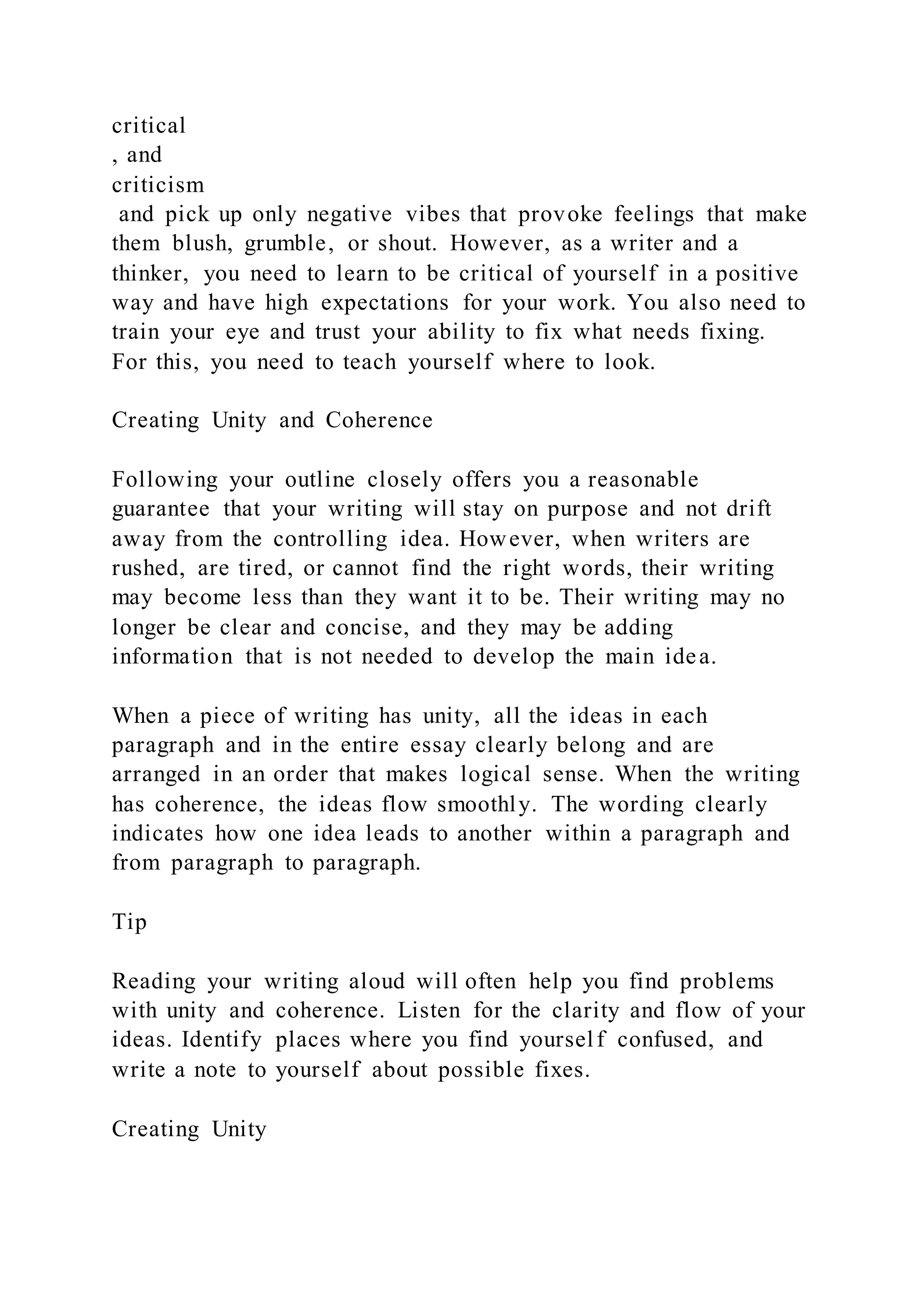 critical
, and
criticism
and pick up only negative vibes that provoke feelings that make
them blush, grumble, or shout. However, as a writer and a
thinker, you need to learn to be critical of yourself in a positive
way and have high expectations for your work. You also need to
train your eye and trust your ability to fix what needs fixing.
For this, you need to teach yourself where to look.
Creating Unity and Coherence
Following your outline closely offers you a reasonable
guarantee that your writing will stay on purpose and not drift
away from the controlling idea. However, when writers are
rushed, are tired, or cannot find the right words, their writing
may become less than they want it to be. Their writing may no
longer be clear and concise, and they may be adding
information that is not needed to develop the main idea.
When a piece of writing has unity, all the ideas in each
paragraph and in the entire essay clearly belong and are
arranged in an order that makes logical sense. When the writing
has coherence, the ideas flow smoothly. The wording clearly
indicates how one idea leads to another within a paragraph and
from paragraph to paragraph.
Tip
Reading your writing aloud will often help you find problems
with unity and coherence. Listen for the clarity and flow of your
ideas. Identify places where you find yourself confused, and
write a note to yourself about possible fixes.
Creating Unity
 