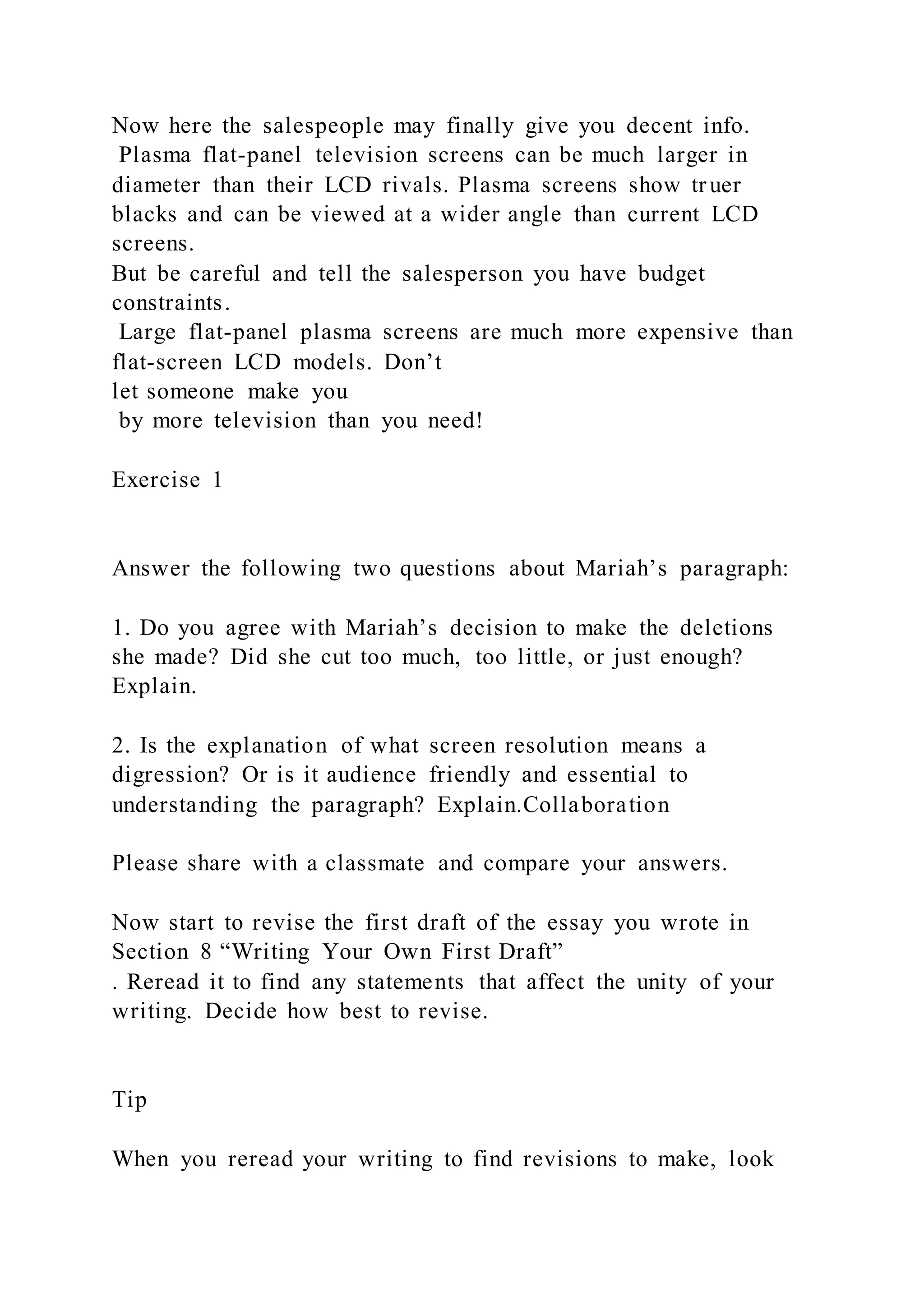 Now here the salespeople may finally give you decent info.
Plasma flat-panel television screens can be much larger in
diameter than their LCD rivals. Plasma screens show truer
blacks and can be viewed at a wider angle than current LCD
screens.
But be careful and tell the salesperson you have budget
constraints.
Large flat-panel plasma screens are much more expensive than
flat-screen LCD models. Don’t
let someone make you
by more television than you need!
Exercise 1
Answer the following two questions about Mariah’s paragraph:
1. Do you agree with Mariah’s decision to make the deletions
she made? Did she cut too much, too little, or just enough?
Explain.
2. Is the explanation of what screen resolution means a
digression? Or is it audience friendly and essential to
understanding the paragraph? Explain.Collaboration
Please share with a classmate and compare your answers.
Now start to revise the first draft of the essay you wrote in
Section 8 “Writing Your Own First Draft”
. Reread it to find any statements that affect the unity of your
writing. Decide how best to revise.
Tip
When you reread your writing to find revisions to make, look
 