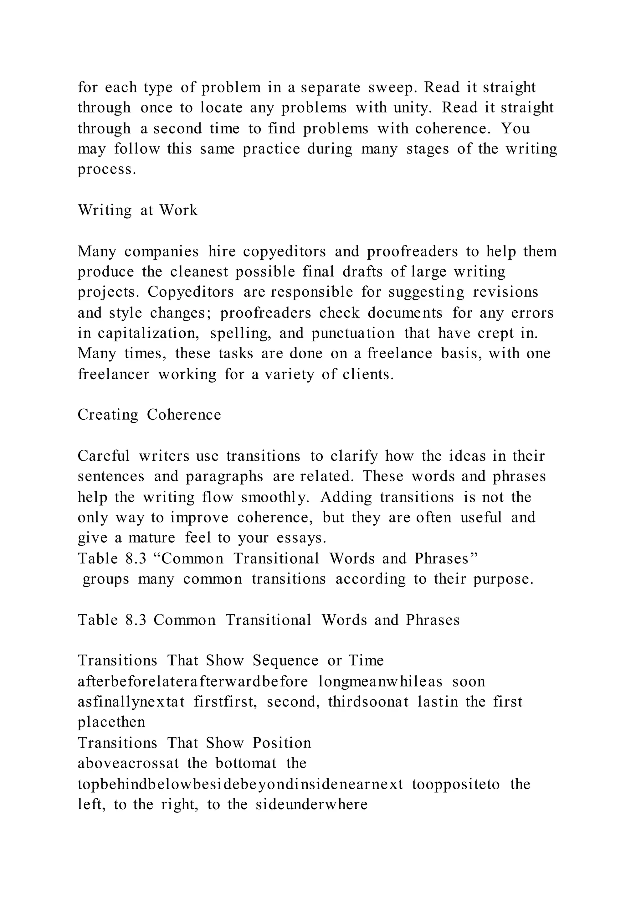 for each type of problem in a separate sweep. Read it straight
through once to locate any problems with unity. Read it straight
through a second time to find problems with coherence. You
may follow this same practice during many stages of the writing
process.
Writing at Work
Many companies hire copyeditors and proofreaders to help them
produce the cleanest possible final drafts of large writing
projects. Copyeditors are responsible for suggesting revisions
and style changes; proofreaders check documents for any errors
in capitalization, spelling, and punctuation that have crept in.
Many times, these tasks are done on a freelance basis, with one
freelancer working for a variety of clients.
Creating Coherence
Careful writers use transitions to clarify how the ideas in their
sentences and paragraphs are related. These words and phrases
help the writing flow smoothly. Adding transitions is not the
only way to improve coherence, but they are often useful and
give a mature feel to your essays.
Table 8.3 “Common Transitional Words and Phrases”
groups many common transitions according to their purpose.
Table 8.3 Common Transitional Words and Phrases
Transitions That Show Sequence or Time
afterbeforelaterafterwardbefore longmeanwhileas soon
asfinallynextat firstfirst, second, thirdsoonat lastin the first
placethen
Transitions That Show Position
aboveacrossat the bottomat the
topbehindbelowbesidebeyondinsidenearnext tooppositeto the
left, to the right, to the sideunderwhere
 