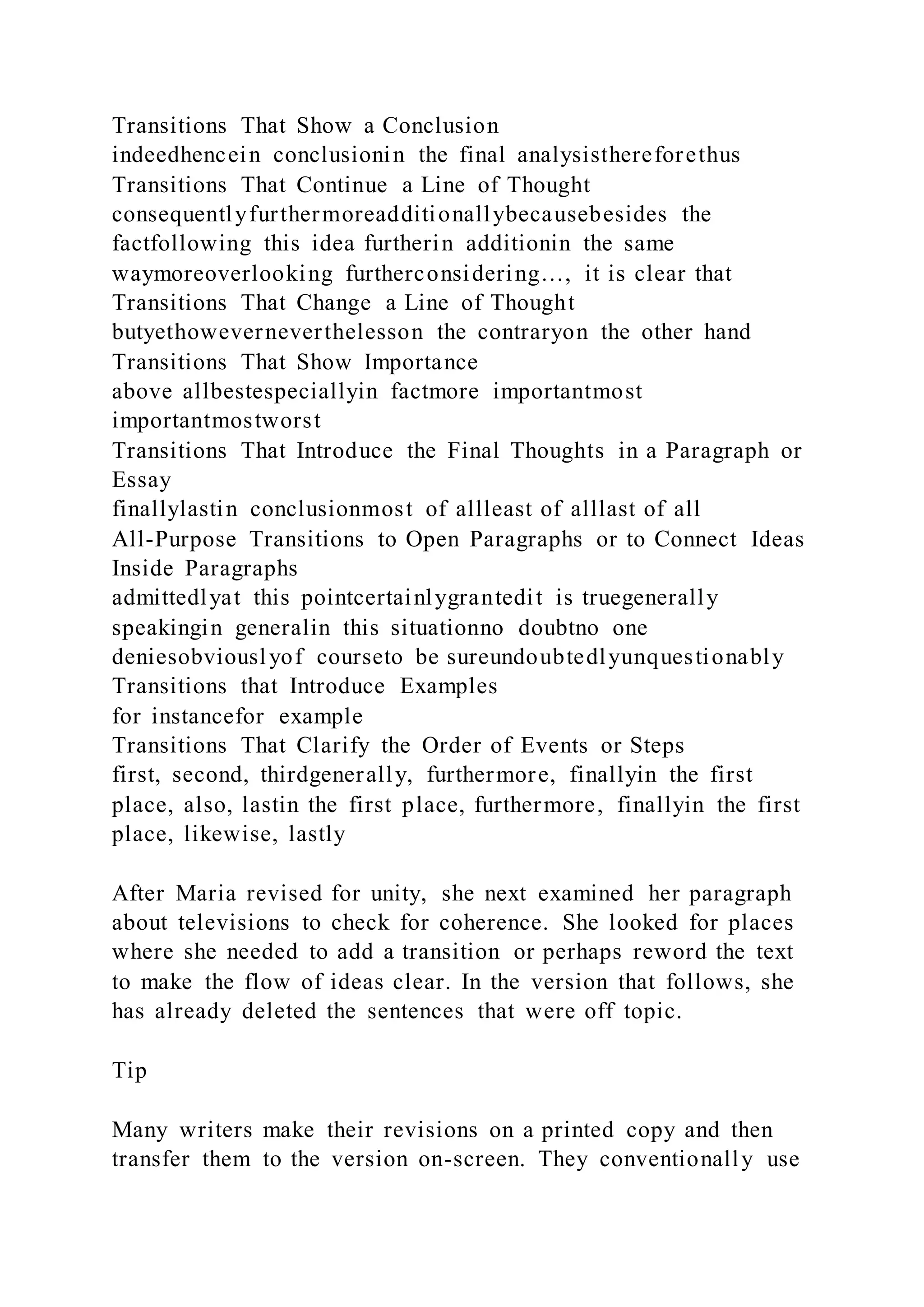 Transitions That Show a Conclusion
indeedhencein conclusionin the final analysisthereforethus
Transitions That Continue a Line of Thought
consequentlyfurthermoreadditionallybecausebesides the
factfollowing this idea furtherin additionin the same
waymoreoverlooking furtherconsidering…, it is clear that
Transitions That Change a Line of Thought
butyethoweverneverthelesson the contraryon the other hand
Transitions That Show Importance
above allbestespeciallyin factmore importantmost
importantmostworst
Transitions That Introduce the Final Thoughts in a Paragraph or
Essay
finallylastin conclusionmost of allleast of alllast of all
All-Purpose Transitions to Open Paragraphs or to Connect Ideas
Inside Paragraphs
admittedlyat this pointcertainlygrantedit is truegenerally
speakingin generalin this situationno doubtno one
deniesobviouslyof courseto be sureundoubtedlyunquestionably
Transitions that Introduce Examples
for instancefor example
Transitions That Clarify the Order of Events or Steps
first, second, thirdgenerally, furthermore, finallyin the first
place, also, lastin the first place, furthermore, finallyin the first
place, likewise, lastly
After Maria revised for unity, she next examined her paragraph
about televisions to check for coherence. She looked for places
where she needed to add a transition or perhaps reword the text
to make the flow of ideas clear. In the version that follows, she
has already deleted the sentences that were off topic.
Tip
Many writers make their revisions on a printed copy and then
transfer them to the version on-screen. They conventionally use
 
