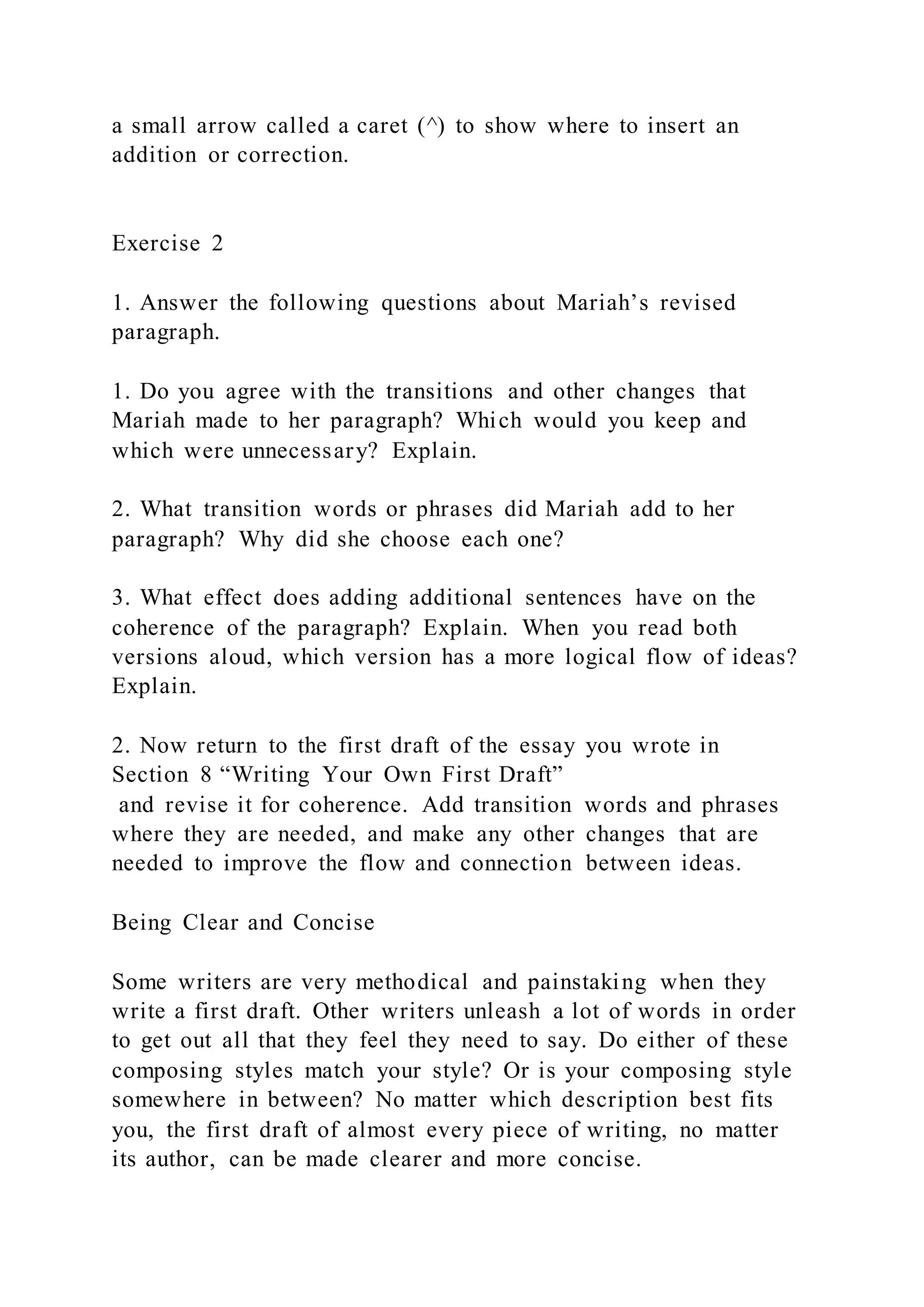 a small arrow called a caret (^) to show where to insert an
addition or correction.
Exercise 2
1. Answer the following questions about Mariah’s revised
paragraph.
1. Do you agree with the transitions and other changes that
Mariah made to her paragraph? Which would you keep and
which were unnecessary? Explain.
2. What transition words or phrases did Mariah add to her
paragraph? Why did she choose each one?
3. What effect does adding additional sentences have on the
coherence of the paragraph? Explain. When you read both
versions aloud, which version has a more logical flow of ideas?
Explain.
2. Now return to the first draft of the essay you wrote in
Section 8 “Writing Your Own First Draft”
and revise it for coherence. Add transition words and phrases
where they are needed, and make any other changes that are
needed to improve the flow and connection between ideas.
Being Clear and Concise
Some writers are very methodical and painstaking when they
write a first draft. Other writers unleash a lot of words in order
to get out all that they feel they need to say. Do either of these
composing styles match your style? Or is your composing style
somewhere in between? No matter which description best fits
you, the first draft of almost every piece of writing, no matter
its author, can be made clearer and more concise.
 