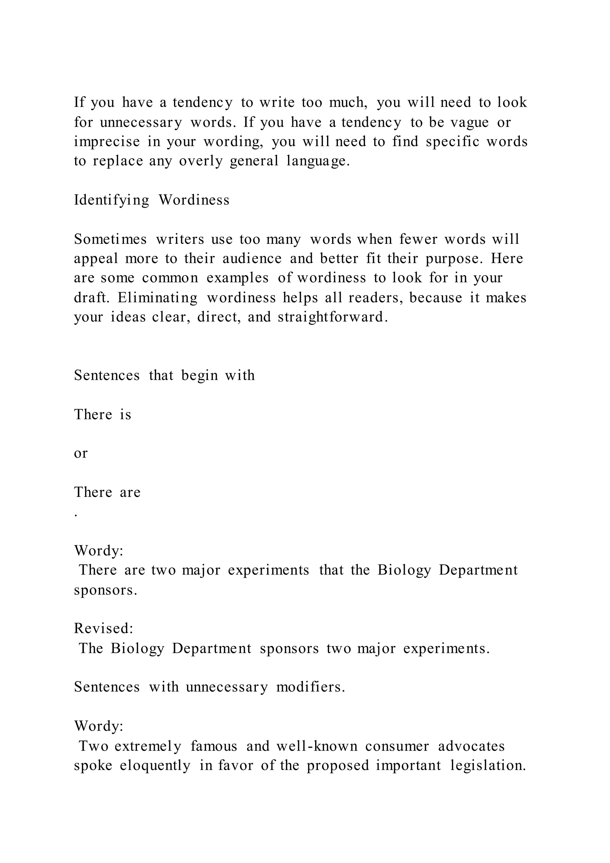 If you have a tendency to write too much, you will need to look
for unnecessary words. If you have a tendency to be vague or
imprecise in your wording, you will need to find specific words
to replace any overly general language.
Identifying Wordiness
Sometimes writers use too many words when fewer words will
appeal more to their audience and better fit their purpose. Here
are some common examples of wordiness to look for in your
draft. Eliminating wordiness helps all readers, because it makes
your ideas clear, direct, and straightforward.
Sentences that begin with
There is
or
There are
.
Wordy:
There are two major experiments that the Biology Department
sponsors.
Revised:
The Biology Department sponsors two major experiments.
Sentences with unnecessary modifiers.
Wordy:
Two extremely famous and well-known consumer advocates
spoke eloquently in favor of the proposed important legislation.
 