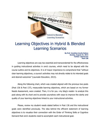 Learning Objectives in Hybrid & Blended Learning Scenarios 
By Prof. Jonathan Acuña Solano 
Sunday, August 31, 2014 
Twitter: @jonacuso 
Post 138 
Learning objectives are way too essential and transcendental for the effectiveness in guiding instructional activities in one’s courses, which need to be aligned with the course outline and its objectives. It is of mayor importance to comprehend that “without clear learning objectives, a course’s activities may not directly relate to its intended goals and desired outcomes” (Laureate Education, 2013). 
Along the following chart, which was created aligned with the previous two posts (Post 136 & Post 137), measurable learning objectives, which are based on my former Needs Assessment, were created. Then, it is for you –my blog’s reader- to analyze this post along with its chart and to provide yourselves with ways to improve the clarity and quality of your learning objectives linked to your instructional activities. 
Please, review my student needs stated before in Post 136 and the instructional goals were identified previously. The idea behind the efficient statement of learning objectives is to visualize their connection with the Order of Thinking Skills or Cognitive Demand that one’s students need to accomplish each instructional goal.  