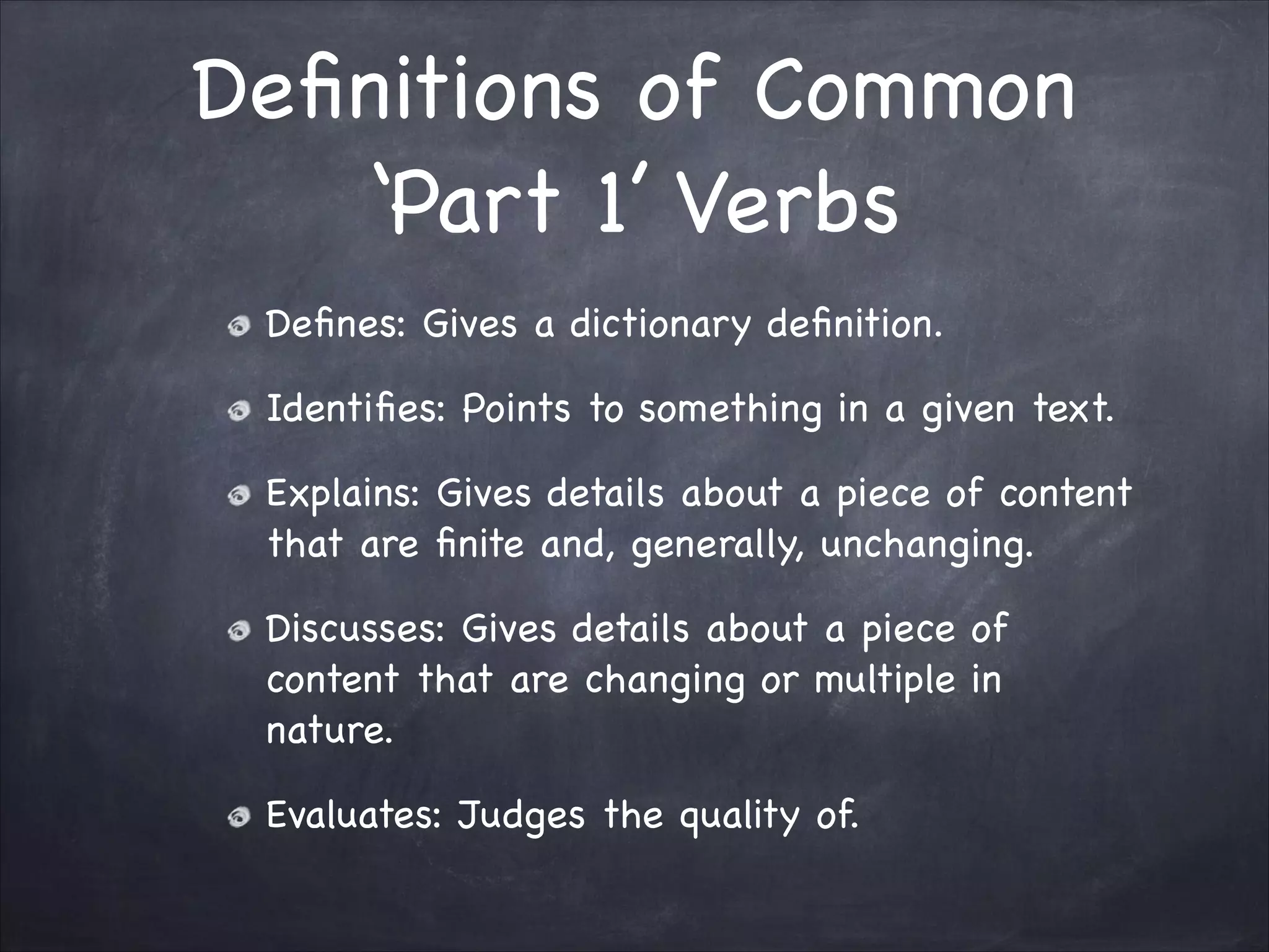 Deﬁnitions of Common
‘Part 1’ Verbs
Deﬁnes: Gives a dictionary deﬁnition.

Identiﬁes: Points to something in a given text.

Explains: Gives details about a piece of content
that are ﬁnite and, generally, unchanging.

Discusses: Gives details about a piece of
content that are changing or multiple in
nature.

Evaluates: Judges the quality of.
 