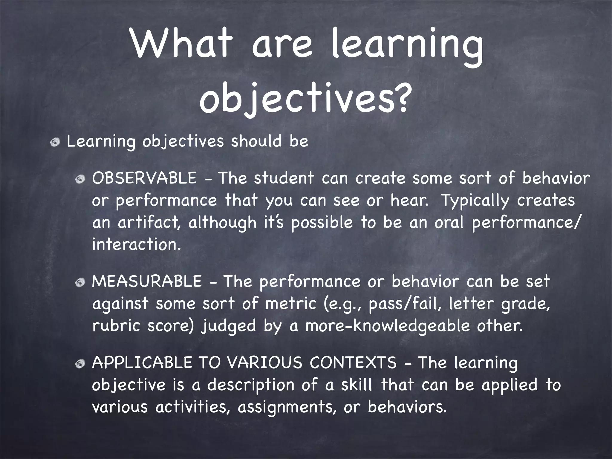 What are learning
objectives?
Learning objectives should be 

OBSERVABLE - The student can create some sort of behavior
or performance that you can see or hear. Typically creates
an artifact, although it’s possible to be an oral performance/
interaction.

MEASURABLE - The performance or behavior can be set
against some sort of metric (e.g., pass/fail, letter grade,
rubric score) judged by a more-knowledgeable other.

APPLICABLE TO VARIOUS CONTEXTS - The learning
objective is a description of a skill that can be applied to
various activities, assignments, or behaviors.
 