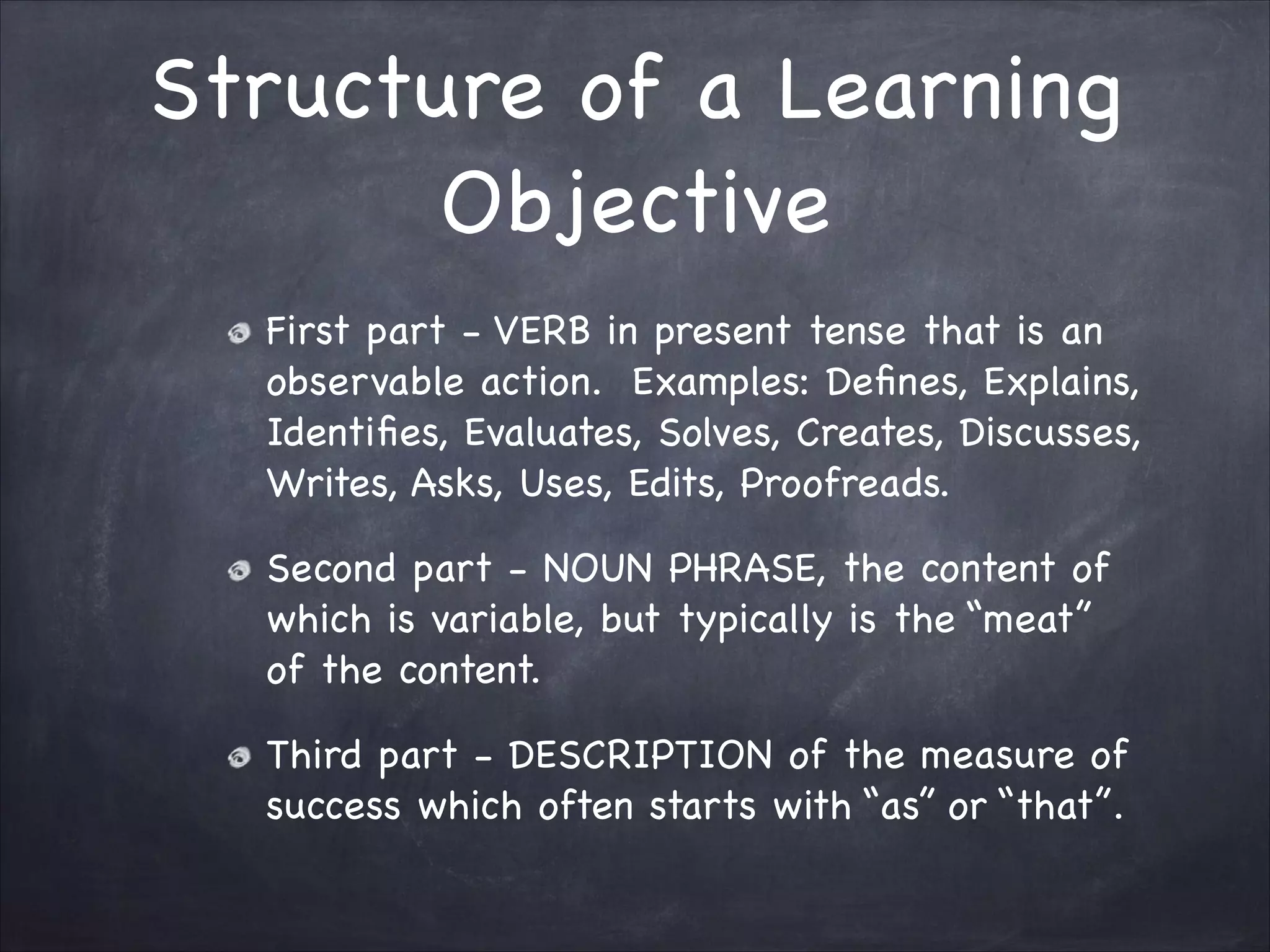 Structure of a Learning
Objective
First part - VERB in present tense that is an
observable action. Examples: Deﬁnes, Explains,
Identiﬁes, Evaluates, Solves, Creates, Discusses,
Writes, Asks, Uses, Edits, Proofreads.

Second part - NOUN PHRASE, the content of
which is variable, but typically is the “meat”
of the content. 

Third part - DESCRIPTION of the measure of
success which often starts with “as” or “that”.
 