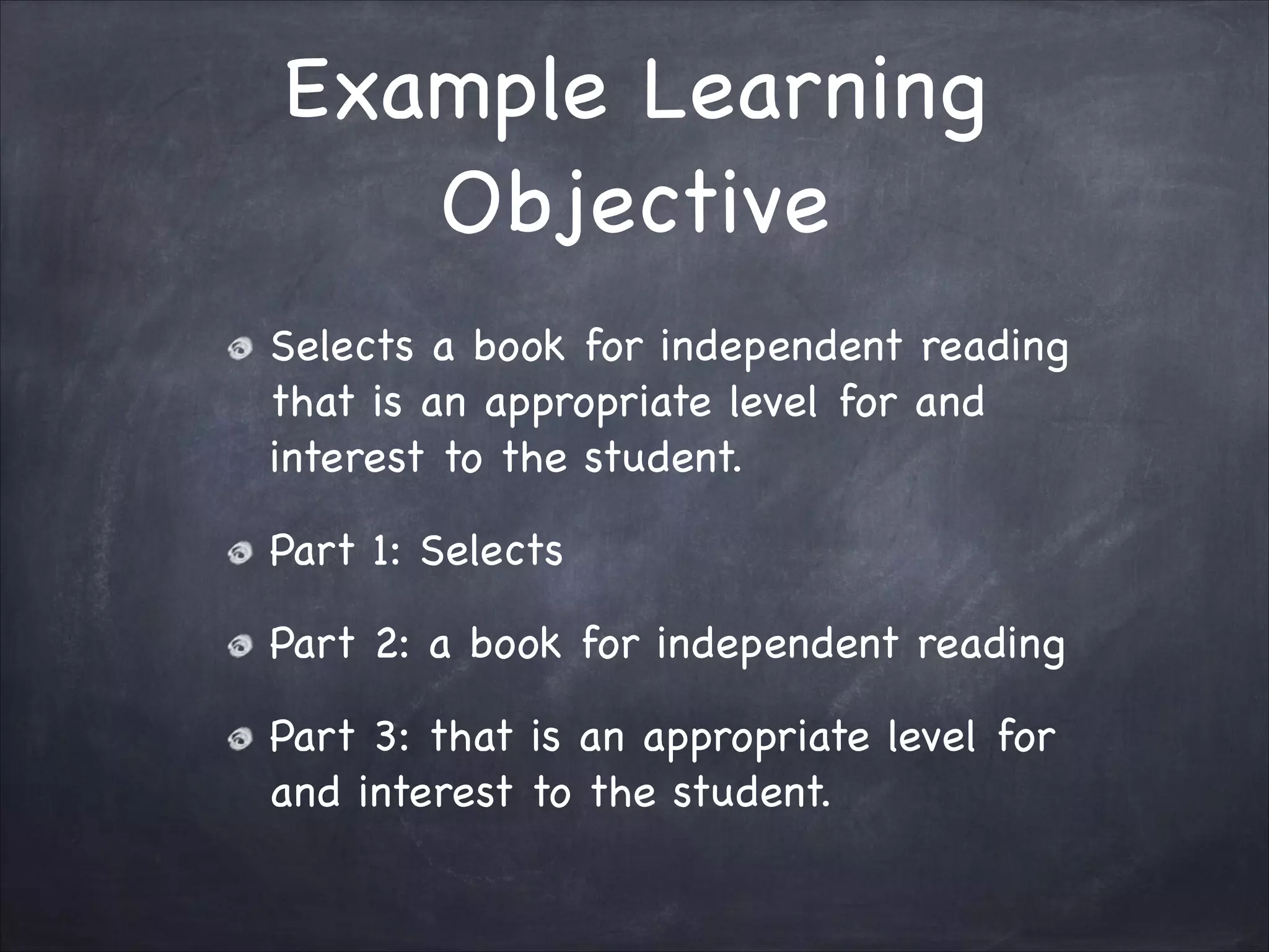 Example Learning
Objective
Selects a book for independent reading
that is an appropriate level for and
interest to the student.

Part 1: Selects

Part 2: a book for independent reading

Part 3: that is an appropriate level for
and interest to the student.
 