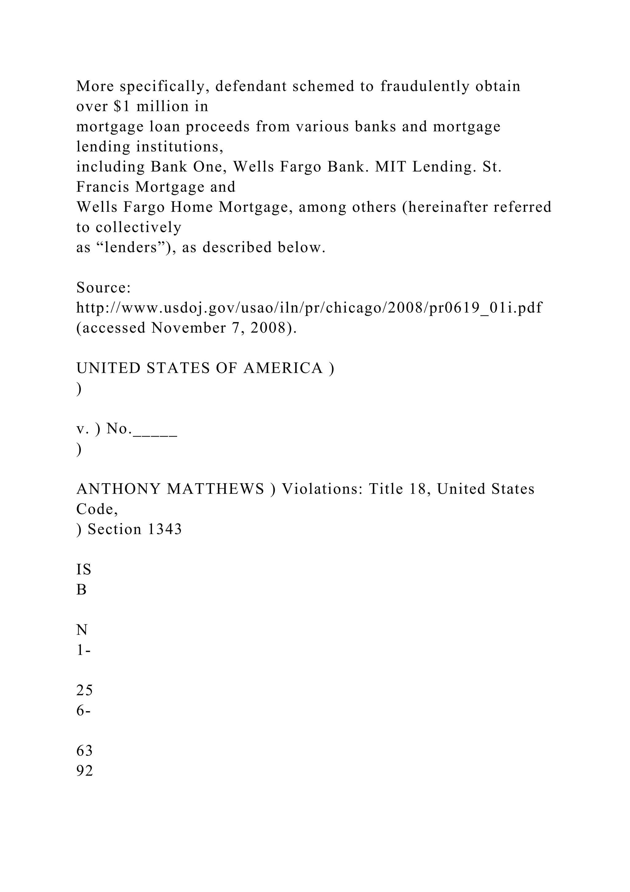 More specifically, defendant schemed to fraudulently obtain
over $1 million in
mortgage loan proceeds from various banks and mortgage
lending institutions,
including Bank One, Wells Fargo Bank. MIT Lending. St.
Francis Mortgage and
Wells Fargo Home Mortgage, among others (hereinafter referred
to collectively
as “lenders”), as described below.
Source:
http://www.usdoj.gov/usao/iln/pr/chicago/2008/pr0619_01i.pdf
(accessed November 7, 2008).
UNITED STATES OF AMERICA )
)
v. ) No._____
)
ANTHONY MATTHEWS ) Violations: Title 18, United States
Code,
) Section 1343
IS
B
N
1-
25
6-
63
92
 