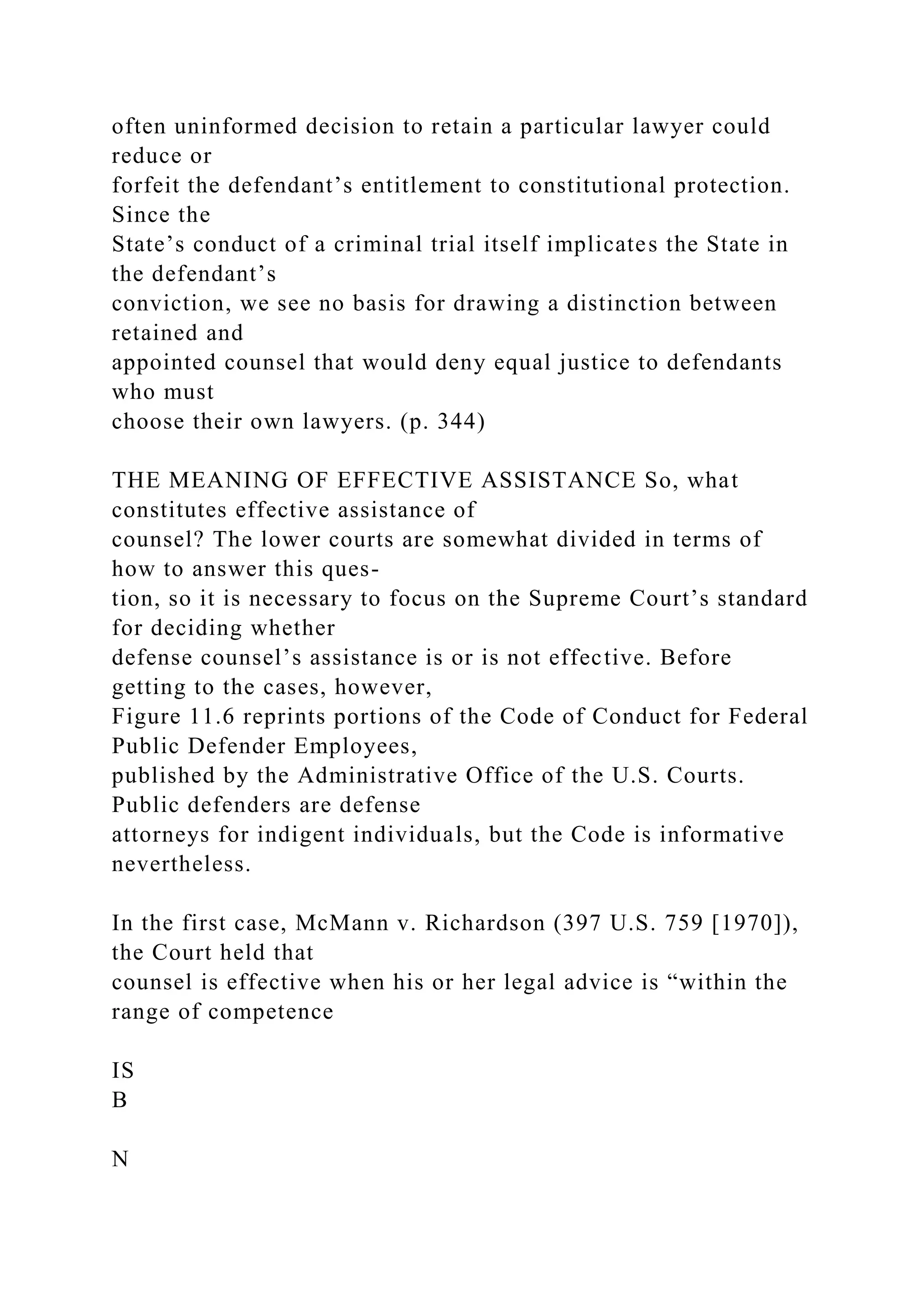 often uninformed decision to retain a particular lawyer could
reduce or
forfeit the defendant’s entitlement to constitutional protection.
Since the
State’s conduct of a criminal trial itself implicates the State in
the defendant’s
conviction, we see no basis for drawing a distinction between
retained and
appointed counsel that would deny equal justice to defendants
who must
choose their own lawyers. (p. 344)
THE MEANING OF EFFECTIVE ASSISTANCE So, what
constitutes effective assistance of
counsel? The lower courts are somewhat divided in terms of
how to answer this ques-
tion, so it is necessary to focus on the Supreme Court’s standard
for deciding whether
defense counsel’s assistance is or is not effective. Before
getting to the cases, however,
Figure 11.6 reprints portions of the Code of Conduct for Federal
Public Defender Employees,
published by the Administrative Office of the U.S. Courts.
Public defenders are defense
attorneys for indigent individuals, but the Code is informative
nevertheless.
In the first case, McMann v. Richardson (397 U.S. 759 [1970]),
the Court held that
counsel is effective when his or her legal advice is “within the
range of competence
IS
B
N
 