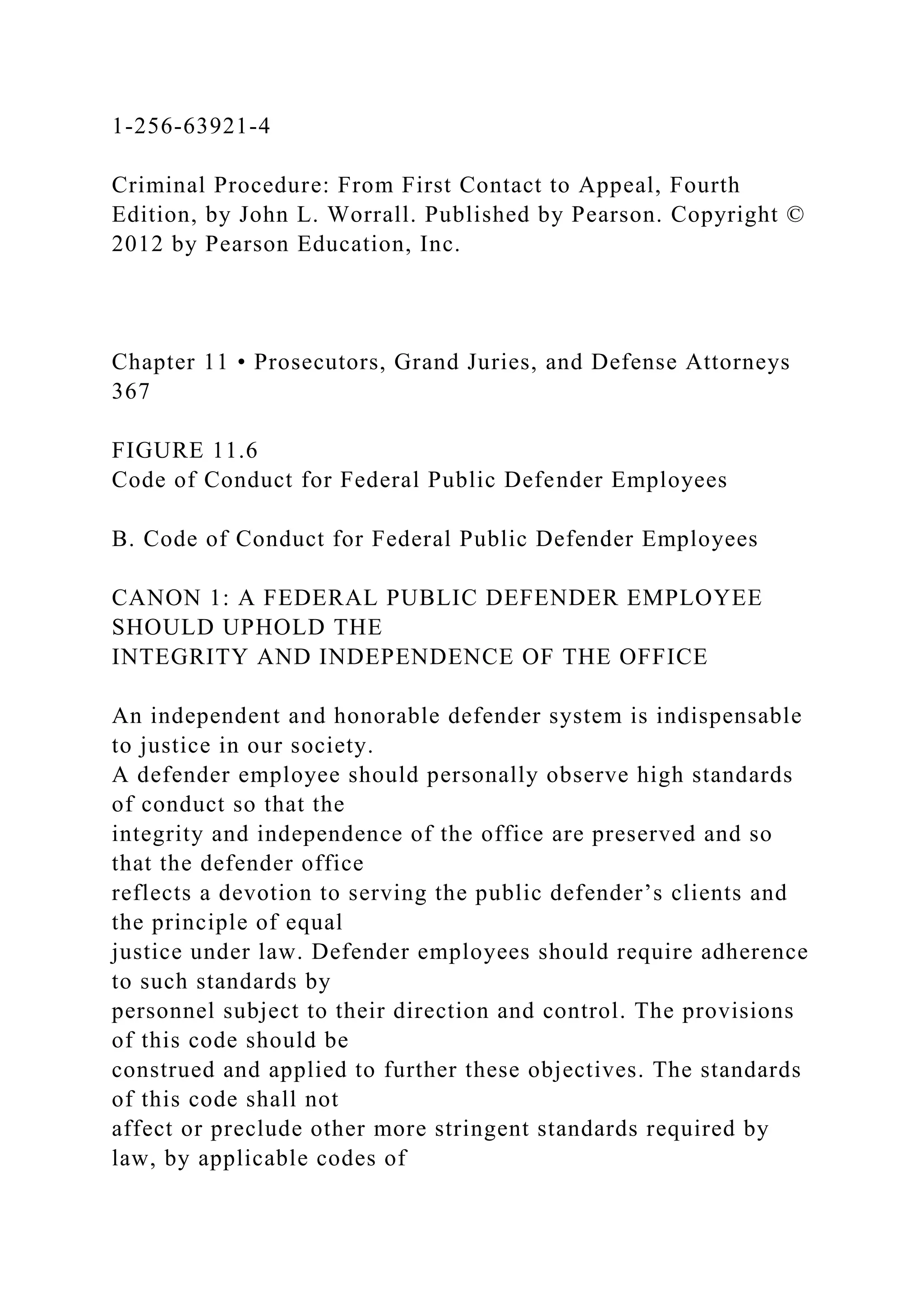 1-256-63921-4
Criminal Procedure: From First Contact to Appeal, Fourth
Edition, by John L. Worrall. Published by Pearson. Copyright ©
2012 by Pearson Education, Inc.
Chapter 11 • Prosecutors, Grand Juries, and Defense Attorneys
367
FIGURE 11.6
Code of Conduct for Federal Public Defender Employees
B. Code of Conduct for Federal Public Defender Employees
CANON 1: A FEDERAL PUBLIC DEFENDER EMPLOYEE
SHOULD UPHOLD THE
INTEGRITY AND INDEPENDENCE OF THE OFFICE
An independent and honorable defender system is indispensable
to justice in our society.
A defender employee should personally observe high standards
of conduct so that the
integrity and independence of the office are preserved and so
that the defender office
reflects a devotion to serving the public defender’s clients and
the principle of equal
justice under law. Defender employees should require adherence
to such standards by
personnel subject to their direction and control. The provisions
of this code should be
construed and applied to further these objectives. The standards
of this code shall not
affect or preclude other more stringent standards required by
law, by applicable codes of
 