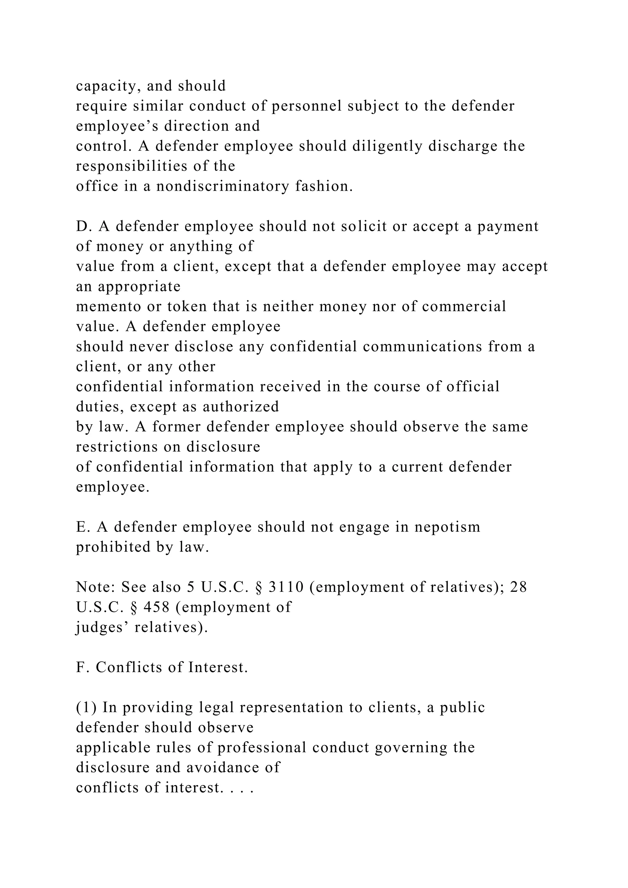 capacity, and should
require similar conduct of personnel subject to the defender
employee’s direction and
control. A defender employee should diligently discharge the
responsibilities of the
office in a nondiscriminatory fashion.
D. A defender employee should not solicit or accept a payment
of money or anything of
value from a client, except that a defender employee may accept
an appropriate
memento or token that is neither money nor of commercial
value. A defender employee
should never disclose any confidential communications from a
client, or any other
confidential information received in the course of official
duties, except as authorized
by law. A former defender employee should observe the same
restrictions on disclosure
of confidential information that apply to a current defender
employee.
E. A defender employee should not engage in nepotism
prohibited by law.
Note: See also 5 U.S.C. § 3110 (employment of relatives); 28
U.S.C. § 458 (employment of
judges’ relatives).
F. Conflicts of Interest.
(1) In providing legal representation to clients, a public
defender should observe
applicable rules of professional conduct governing the
disclosure and avoidance of
conflicts of interest. . . .
 