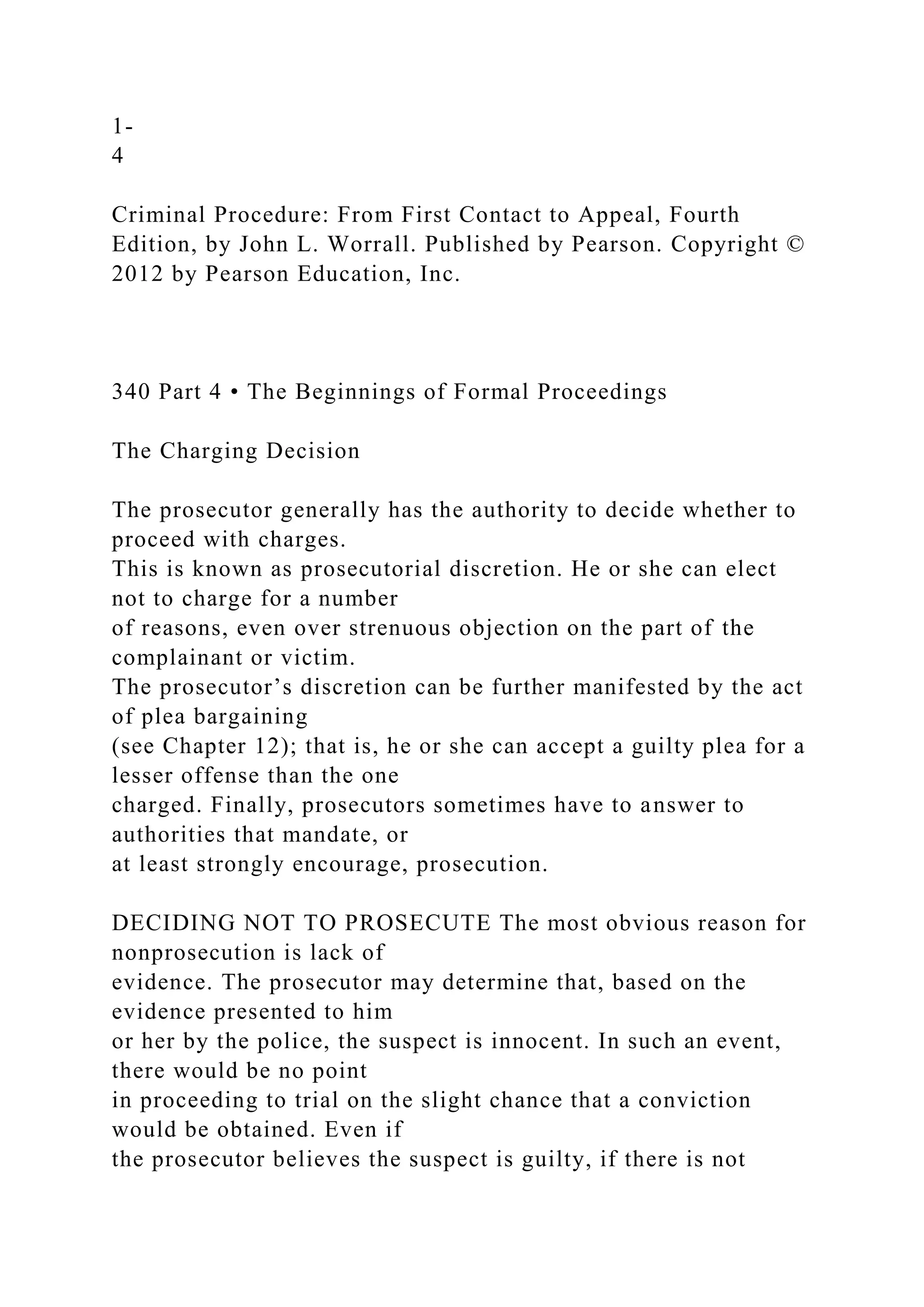 1-
4
Criminal Procedure: From First Contact to Appeal, Fourth
Edition, by John L. Worrall. Published by Pearson. Copyright ©
2012 by Pearson Education, Inc.
340 Part 4 • The Beginnings of Formal Proceedings
The Charging Decision
The prosecutor generally has the authority to decide whether to
proceed with charges.
This is known as prosecutorial discretion. He or she can elect
not to charge for a number
of reasons, even over strenuous objection on the part of the
complainant or victim.
The prosecutor’s discretion can be further manifested by the act
of plea bargaining
(see Chapter 12); that is, he or she can accept a guilty plea for a
lesser offense than the one
charged. Finally, prosecutors sometimes have to answer to
authorities that mandate, or
at least strongly encourage, prosecution.
DECIDING NOT TO PROSECUTE The most obvious reason for
nonprosecution is lack of
evidence. The prosecutor may determine that, based on the
evidence presented to him
or her by the police, the suspect is innocent. In such an event,
there would be no point
in proceeding to trial on the slight chance that a conviction
would be obtained. Even if
the prosecutor believes the suspect is guilty, if there is not
 