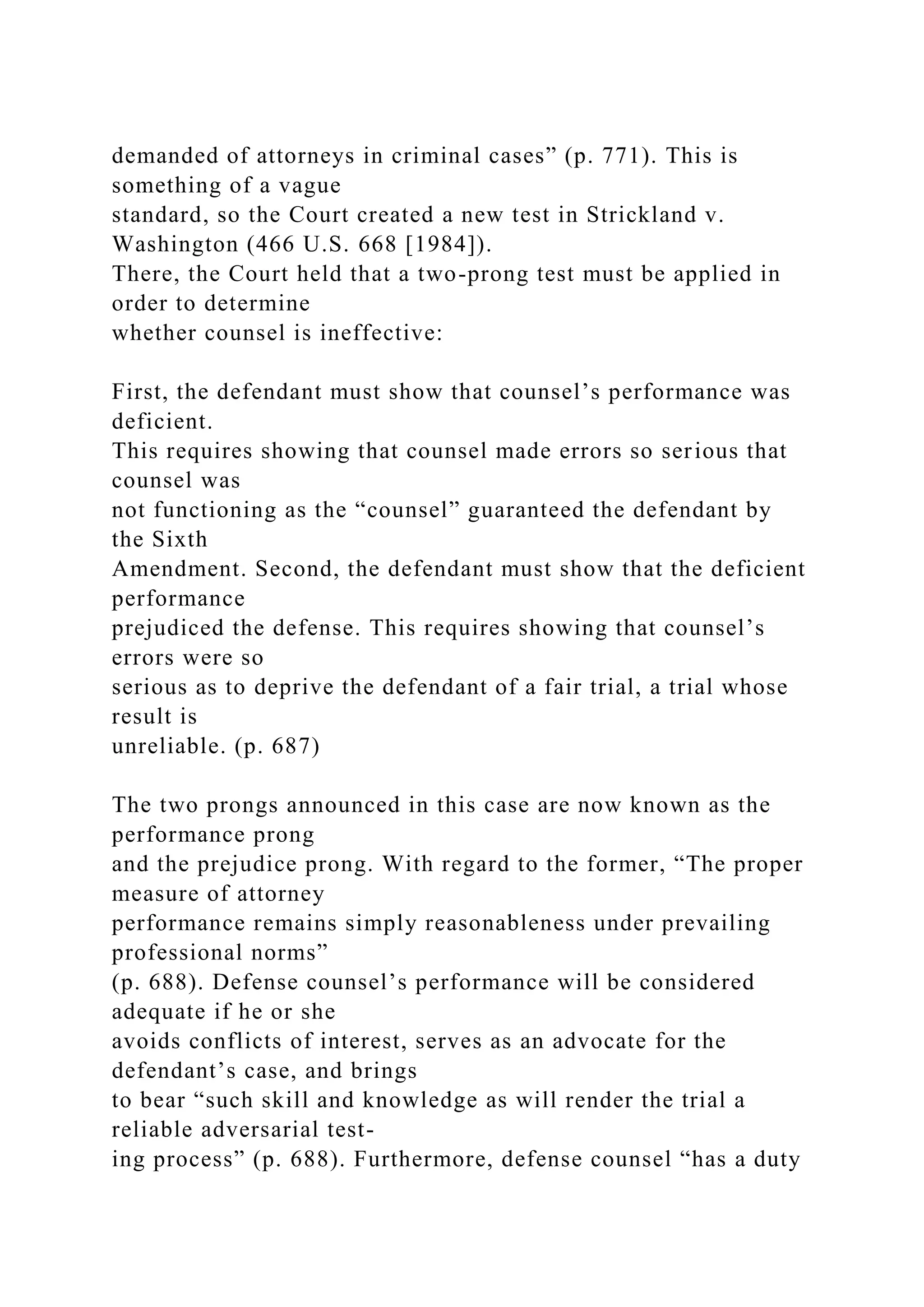 demanded of attorneys in criminal cases” (p. 771). This is
something of a vague
standard, so the Court created a new test in Strickland v.
Washington (466 U.S. 668 [1984]).
There, the Court held that a two-prong test must be applied in
order to determine
whether counsel is ineffective:
First, the defendant must show that counsel’s performance was
deficient.
This requires showing that counsel made errors so serious that
counsel was
not functioning as the “counsel” guaranteed the defendant by
the Sixth
Amendment. Second, the defendant must show that the deficient
performance
prejudiced the defense. This requires showing that counsel’s
errors were so
serious as to deprive the defendant of a fair trial, a trial whose
result is
unreliable. (p. 687)
The two prongs announced in this case are now known as the
performance prong
and the prejudice prong. With regard to the former, “The proper
measure of attorney
performance remains simply reasonableness under prevailing
professional norms”
(p. 688). Defense counsel’s performance will be considered
adequate if he or she
avoids conflicts of interest, serves as an advocate for the
defendant’s case, and brings
to bear “such skill and knowledge as will render the trial a
reliable adversarial test-
ing process” (p. 688). Furthermore, defense counsel “has a duty
 