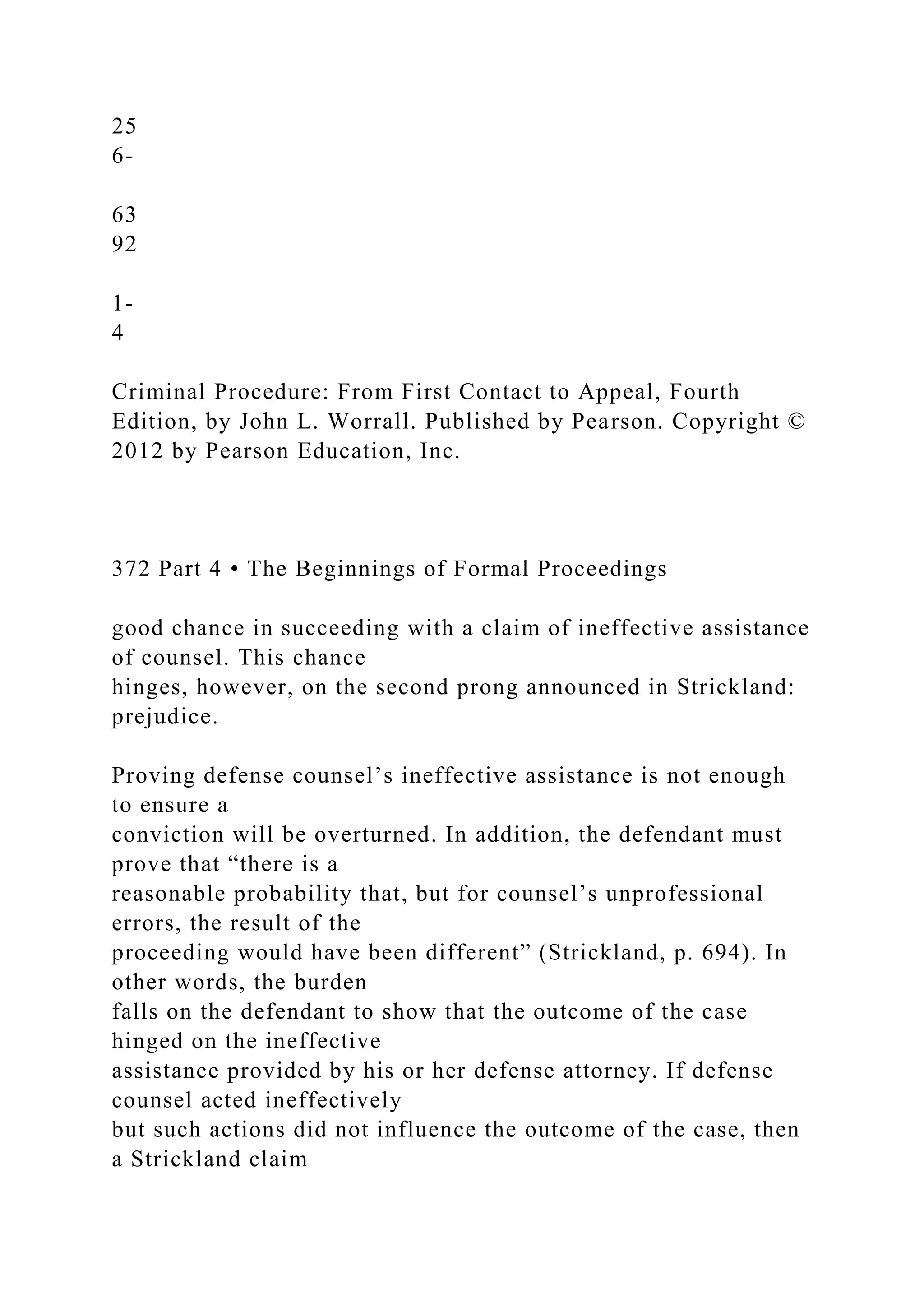 25
6-
63
92
1-
4
Criminal Procedure: From First Contact to Appeal, Fourth
Edition, by John L. Worrall. Published by Pearson. Copyright ©
2012 by Pearson Education, Inc.
372 Part 4 • The Beginnings of Formal Proceedings
good chance in succeeding with a claim of ineffective assistance
of counsel. This chance
hinges, however, on the second prong announced in Strickland:
prejudice.
Proving defense counsel’s ineffective assistance is not enough
to ensure a
conviction will be overturned. In addition, the defendant must
prove that “there is a
reasonable probability that, but for counsel’s unprofessional
errors, the result of the
proceeding would have been different” (Strickland, p. 694). In
other words, the burden
falls on the defendant to show that the outcome of the case
hinged on the ineffective
assistance provided by his or her defense attorney. If defense
counsel acted ineffectively
but such actions did not influence the outcome of the case, then
a Strickland claim
 