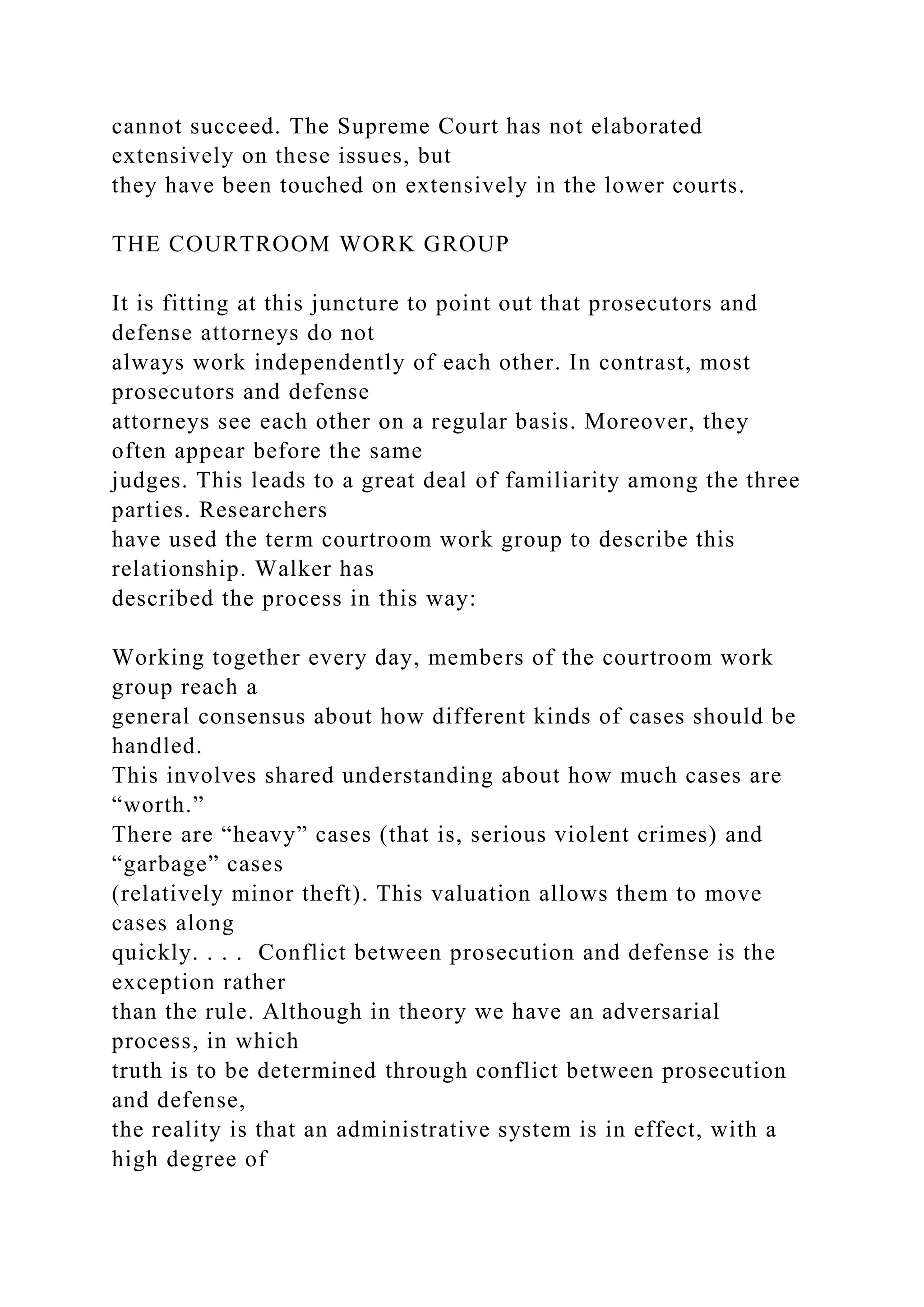 cannot succeed. The Supreme Court has not elaborated
extensively on these issues, but
they have been touched on extensively in the lower courts.
THE COURTROOM WORK GROUP
It is fitting at this juncture to point out that prosecutors and
defense attorneys do not
always work independently of each other. In contrast, most
prosecutors and defense
attorneys see each other on a regular basis. Moreover, they
often appear before the same
judges. This leads to a great deal of familiarity among the three
parties. Researchers
have used the term courtroom work group to describe this
relationship. Walker has
described the process in this way:
Working together every day, members of the courtroom work
group reach a
general consensus about how different kinds of cases should be
handled.
This involves shared understanding about how much cases are
“worth.”
There are “heavy” cases (that is, serious violent crimes) and
“garbage” cases
(relatively minor theft). This valuation allows them to move
cases along
quickly. . . . Conflict between prosecution and defense is the
exception rather
than the rule. Although in theory we have an adversarial
process, in which
truth is to be determined through conflict between prosecution
and defense,
the reality is that an administrative system is in effect, with a
high degree of
 