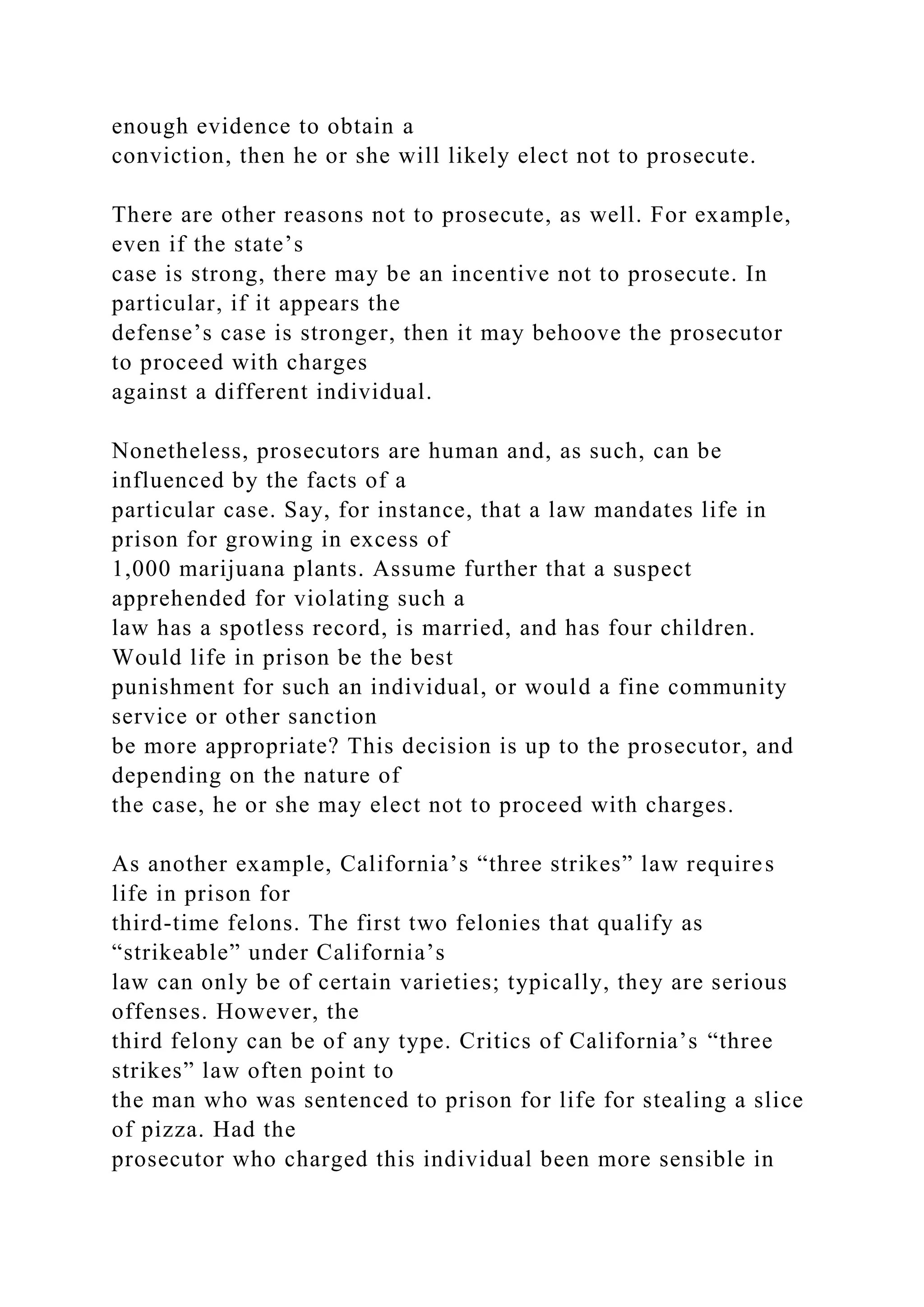enough evidence to obtain a
conviction, then he or she will likely elect not to prosecute.
There are other reasons not to prosecute, as well. For example,
even if the state’s
case is strong, there may be an incentive not to prosecute. In
particular, if it appears the
defense’s case is stronger, then it may behoove the prosecutor
to proceed with charges
against a different individual.
Nonetheless, prosecutors are human and, as such, can be
influenced by the facts of a
particular case. Say, for instance, that a law mandates life in
prison for growing in excess of
1,000 marijuana plants. Assume further that a suspect
apprehended for violating such a
law has a spotless record, is married, and has four children.
Would life in prison be the best
punishment for such an individual, or would a fine community
service or other sanction
be more appropriate? This decision is up to the prosecutor, and
depending on the nature of
the case, he or she may elect not to proceed with charges.
As another example, California’s “three strikes” law requires
life in prison for
third-time felons. The first two felonies that qualify as
“strikeable” under California’s
law can only be of certain varieties; typically, they are serious
offenses. However, the
third felony can be of any type. Critics of California’s “three
strikes” law often point to
the man who was sentenced to prison for life for stealing a slice
of pizza. Had the
prosecutor who charged this individual been more sensible in
 