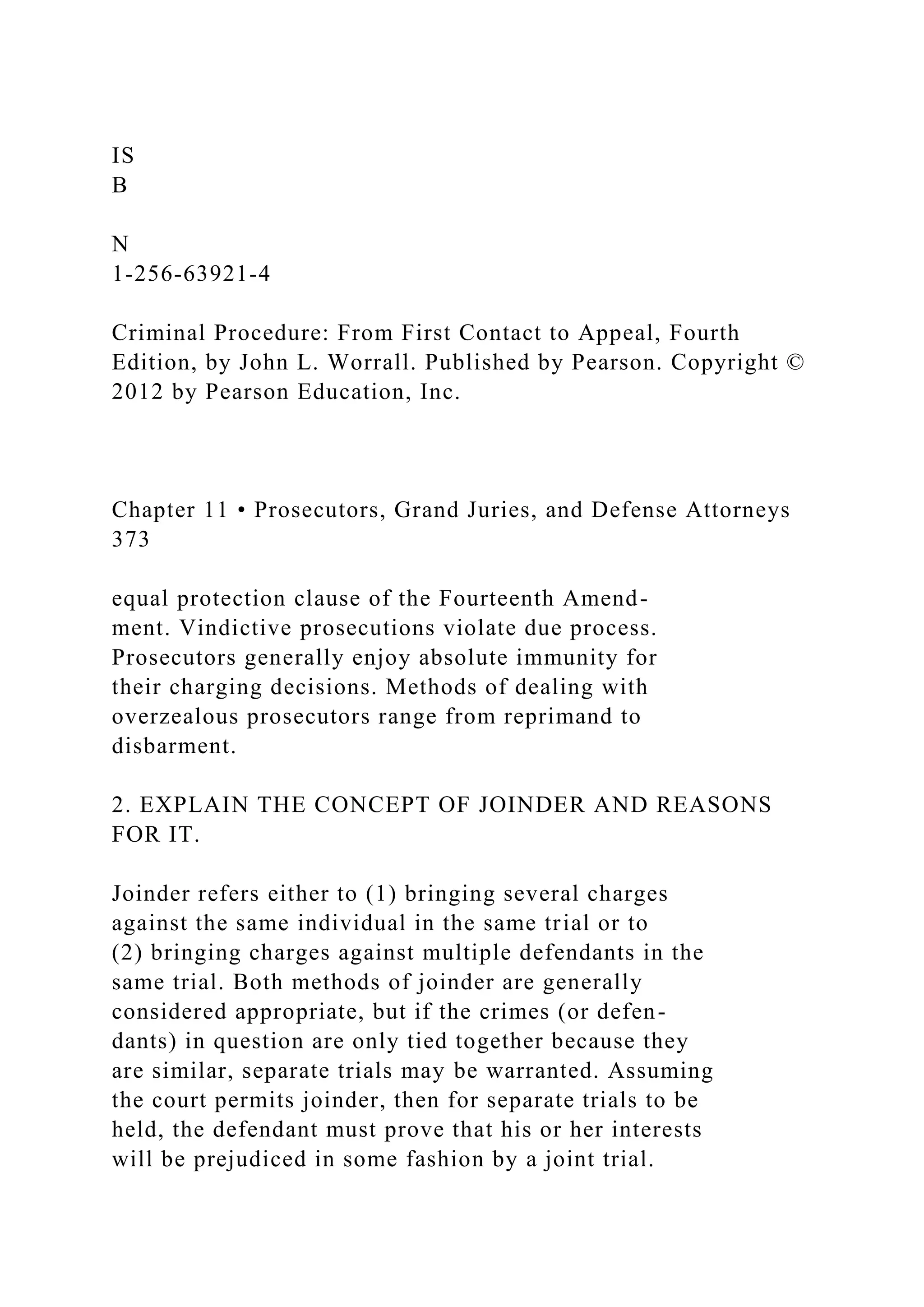 IS
B
N
1-256-63921-4
Criminal Procedure: From First Contact to Appeal, Fourth
Edition, by John L. Worrall. Published by Pearson. Copyright ©
2012 by Pearson Education, Inc.
Chapter 11 • Prosecutors, Grand Juries, and Defense Attorneys
373
equal protection clause of the Fourteenth Amend-
ment. Vindictive prosecutions violate due process.
Prosecutors generally enjoy absolute immunity for
their charging decisions. Methods of dealing with
overzealous prosecutors range from reprimand to
disbarment.
2. EXPLAIN THE CONCEPT OF JOINDER AND REASONS
FOR IT.
Joinder refers either to (1) bringing several charges
against the same individual in the same trial or to
(2) bringing charges against multiple defendants in the
same trial. Both methods of joinder are generally
considered appropriate, but if the crimes (or defen-
dants) in question are only tied together because they
are similar, separate trials may be warranted. Assuming
the court permits joinder, then for separate trials to be
held, the defendant must prove that his or her interests
will be prejudiced in some fashion by a joint trial.
 