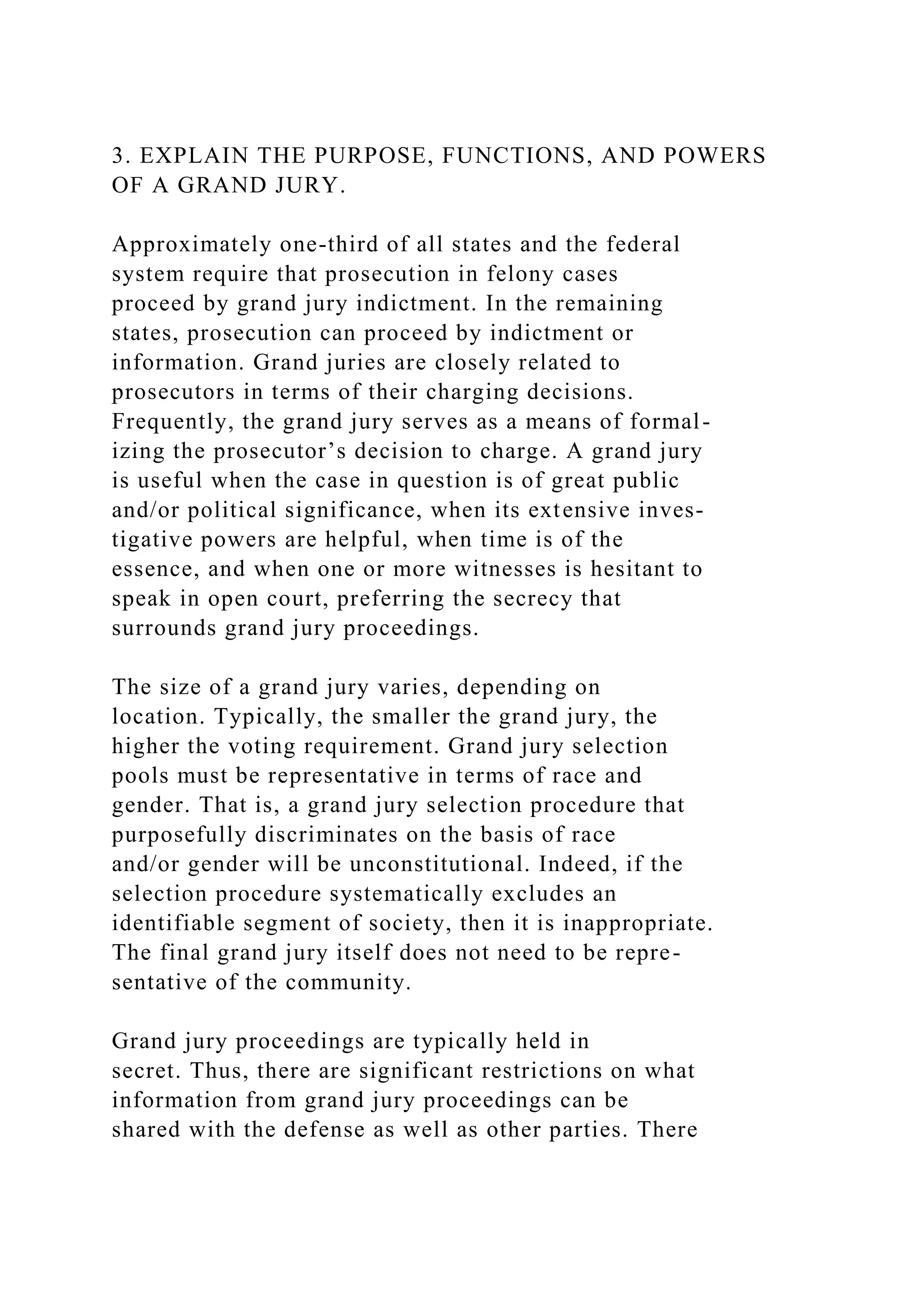 3. EXPLAIN THE PURPOSE, FUNCTIONS, AND POWERS
OF A GRAND JURY.
Approximately one-third of all states and the federal
system require that prosecution in felony cases
proceed by grand jury indictment. In the remaining
states, prosecution can proceed by indictment or
information. Grand juries are closely related to
prosecutors in terms of their charging decisions.
Frequently, the grand jury serves as a means of formal-
izing the prosecutor’s decision to charge. A grand jury
is useful when the case in question is of great public
and/or political significance, when its extensive inves-
tigative powers are helpful, when time is of the
essence, and when one or more witnesses is hesitant to
speak in open court, preferring the secrecy that
surrounds grand jury proceedings.
The size of a grand jury varies, depending on
location. Typically, the smaller the grand jury, the
higher the voting requirement. Grand jury selection
pools must be representative in terms of race and
gender. That is, a grand jury selection procedure that
purposefully discriminates on the basis of race
and/or gender will be unconstitutional. Indeed, if the
selection procedure systematically excludes an
identifiable segment of society, then it is inappropriate.
The final grand jury itself does not need to be repre-
sentative of the community.
Grand jury proceedings are typically held in
secret. Thus, there are significant restrictions on what
information from grand jury proceedings can be
shared with the defense as well as other parties. There
 