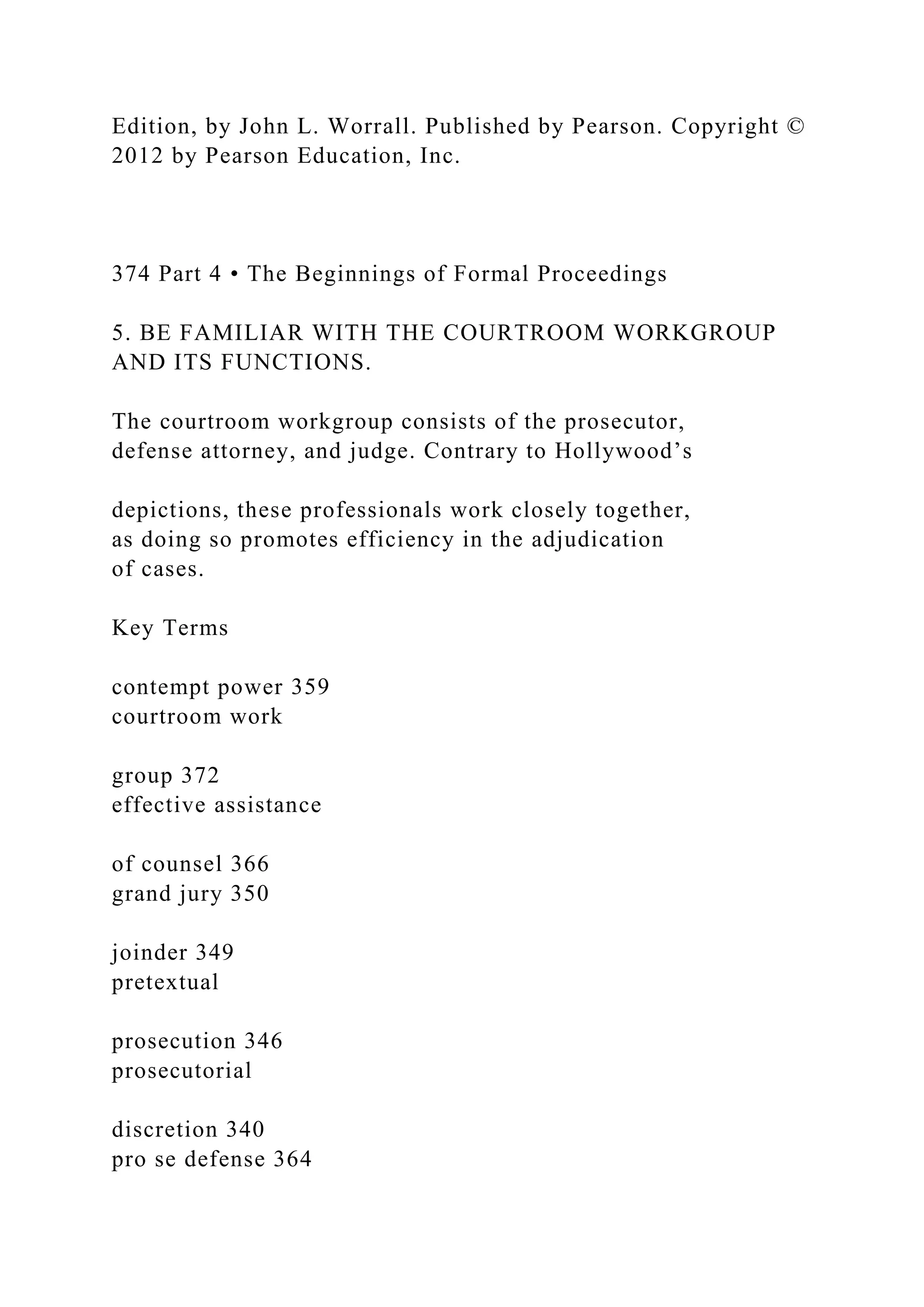 Edition, by John L. Worrall. Published by Pearson. Copyright ©
2012 by Pearson Education, Inc.
374 Part 4 • The Beginnings of Formal Proceedings
5. BE FAMILIAR WITH THE COURTROOM WORKGROUP
AND ITS FUNCTIONS.
The courtroom workgroup consists of the prosecutor,
defense attorney, and judge. Contrary to Hollywood’s
depictions, these professionals work closely together,
as doing so promotes efficiency in the adjudication
of cases.
Key Terms
contempt power 359
courtroom work
group 372
effective assistance
of counsel 366
grand jury 350
joinder 349
pretextual
prosecution 346
prosecutorial
discretion 340
pro se defense 364
 