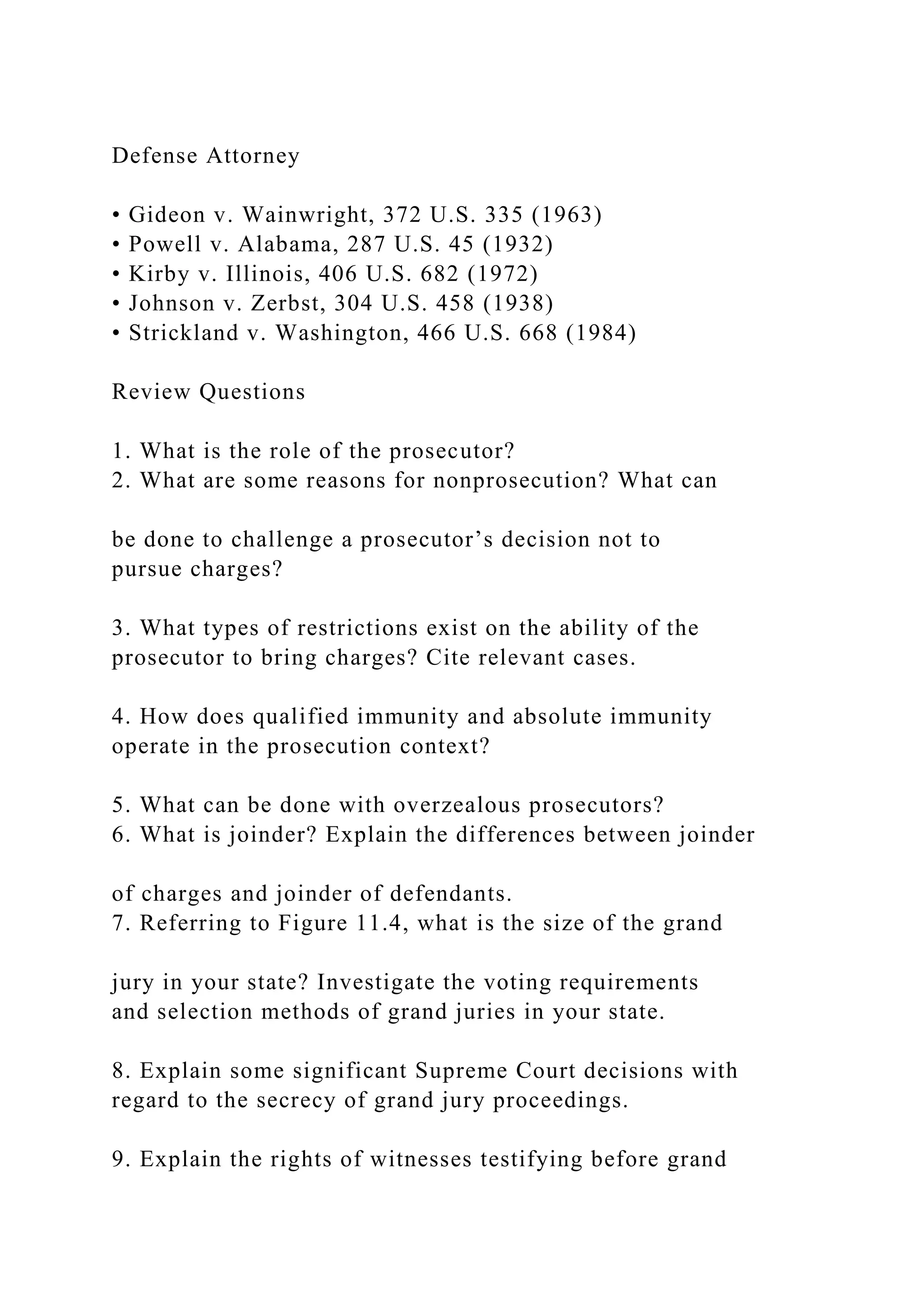 Defense Attorney
• Gideon v. Wainwright, 372 U.S. 335 (1963)
• Powell v. Alabama, 287 U.S. 45 (1932)
• Kirby v. Illinois, 406 U.S. 682 (1972)
• Johnson v. Zerbst, 304 U.S. 458 (1938)
• Strickland v. Washington, 466 U.S. 668 (1984)
Review Questions
1. What is the role of the prosecutor?
2. What are some reasons for nonprosecution? What can
be done to challenge a prosecutor’s decision not to
pursue charges?
3. What types of restrictions exist on the ability of the
prosecutor to bring charges? Cite relevant cases.
4. How does qualified immunity and absolute immunity
operate in the prosecution context?
5. What can be done with overzealous prosecutors?
6. What is joinder? Explain the differences between joinder
of charges and joinder of defendants.
7. Referring to Figure 11.4, what is the size of the grand
jury in your state? Investigate the voting requirements
and selection methods of grand juries in your state.
8. Explain some significant Supreme Court decisions with
regard to the secrecy of grand jury proceedings.
9. Explain the rights of witnesses testifying before grand
 