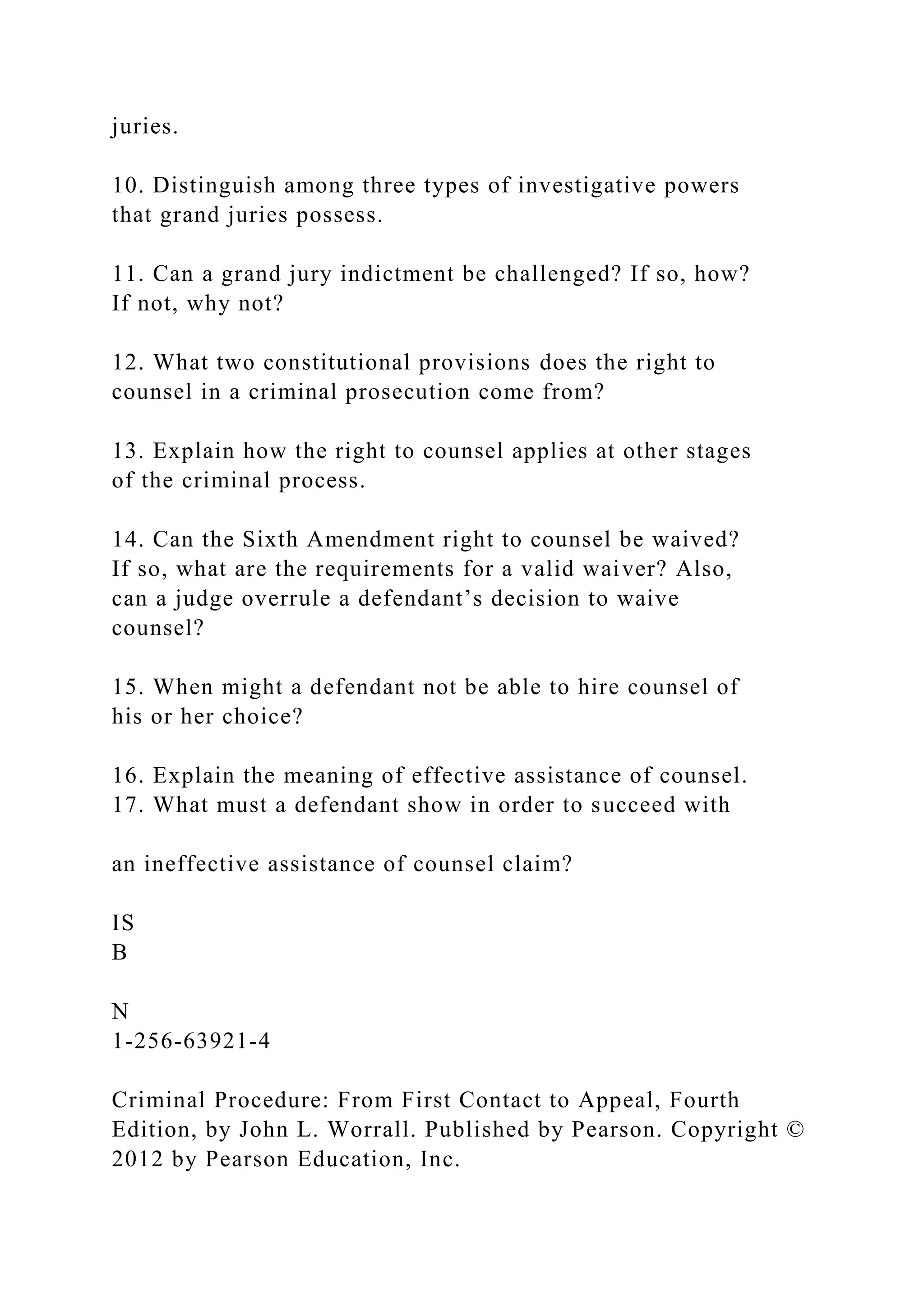 juries.
10. Distinguish among three types of investigative powers
that grand juries possess.
11. Can a grand jury indictment be challenged? If so, how?
If not, why not?
12. What two constitutional provisions does the right to
counsel in a criminal prosecution come from?
13. Explain how the right to counsel applies at other stages
of the criminal process.
14. Can the Sixth Amendment right to counsel be waived?
If so, what are the requirements for a valid waiver? Also,
can a judge overrule a defendant’s decision to waive
counsel?
15. When might a defendant not be able to hire counsel of
his or her choice?
16. Explain the meaning of effective assistance of counsel.
17. What must a defendant show in order to succeed with
an ineffective assistance of counsel claim?
IS
B
N
1-256-63921-4
Criminal Procedure: From First Contact to Appeal, Fourth
Edition, by John L. Worrall. Published by Pearson. Copyright ©
2012 by Pearson Education, Inc.
 