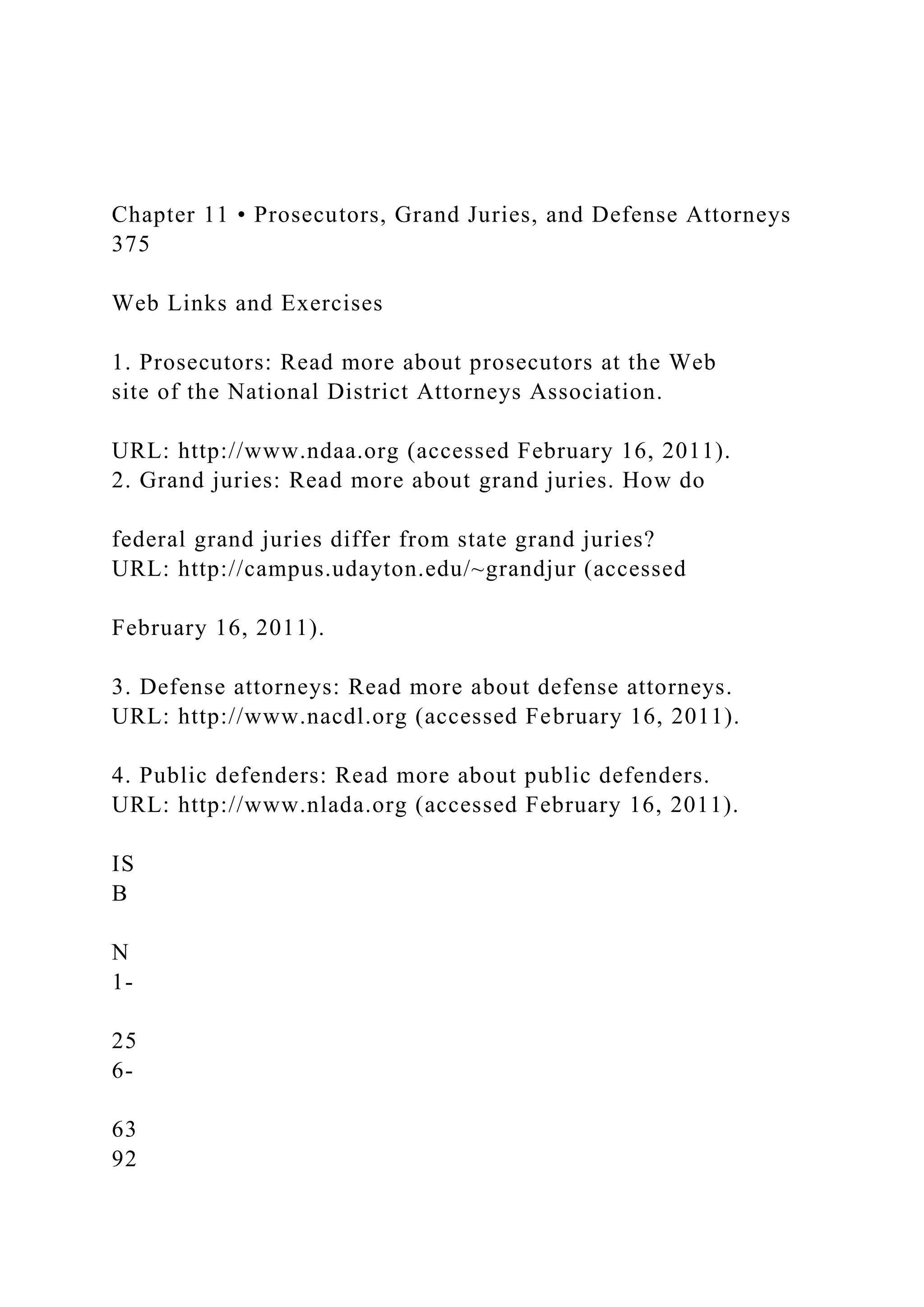 Chapter 11 • Prosecutors, Grand Juries, and Defense Attorneys
375
Web Links and Exercises
1. Prosecutors: Read more about prosecutors at the Web
site of the National District Attorneys Association.
URL: http://www.ndaa.org (accessed February 16, 2011).
2. Grand juries: Read more about grand juries. How do
federal grand juries differ from state grand juries?
URL: http://campus.udayton.edu/~grandjur (accessed
February 16, 2011).
3. Defense attorneys: Read more about defense attorneys.
URL: http://www.nacdl.org (accessed February 16, 2011).
4. Public defenders: Read more about public defenders.
URL: http://www.nlada.org (accessed February 16, 2011).
IS
B
N
1-
25
6-
63
92
 