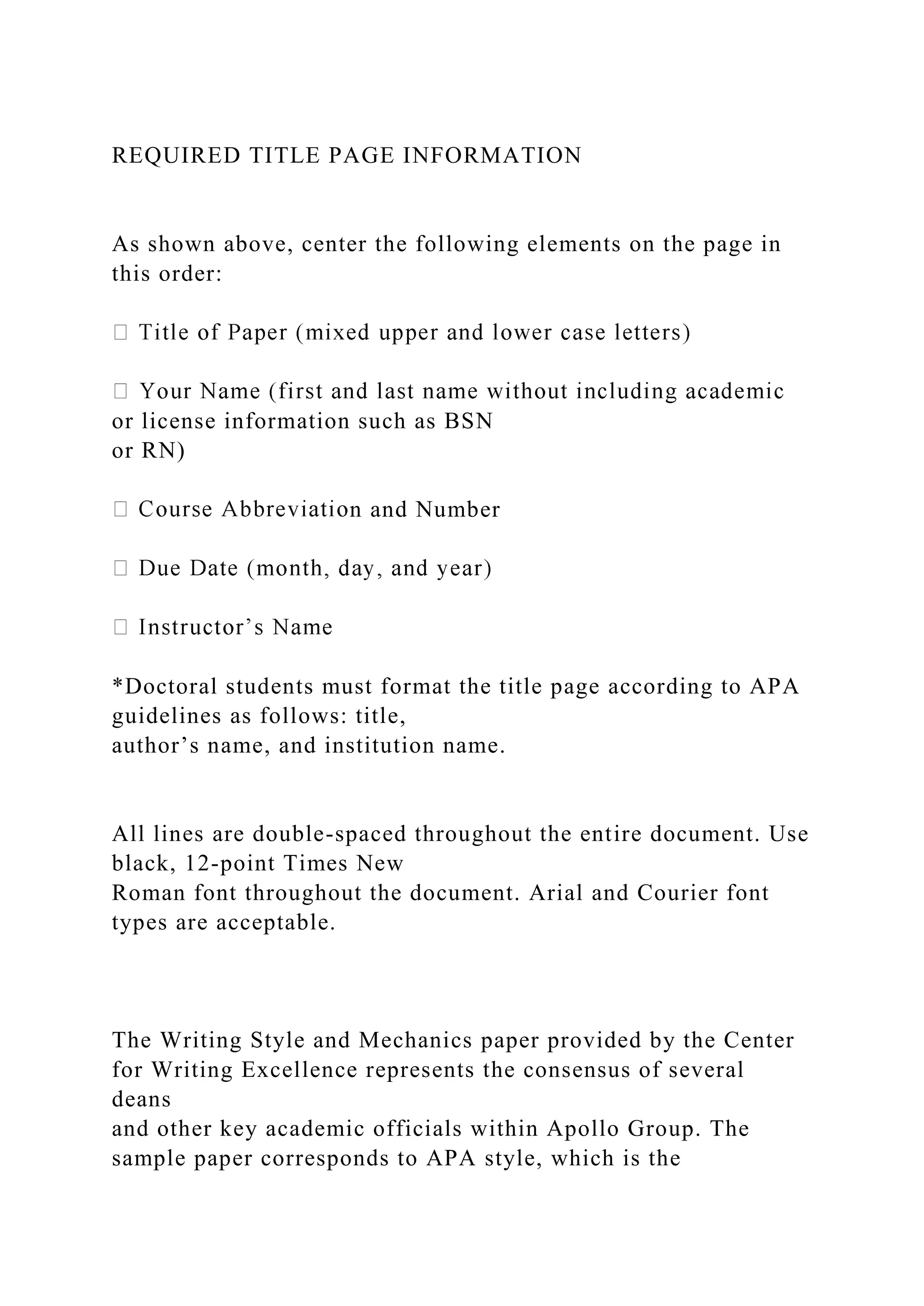 REQUIRED TITLE PAGE INFORMATION
As shown above, center the following elements on the page in
this order:
or license information such as BSN
or RN)
n and Number
*Doctoral students must format the title page according to APA
guidelines as follows: title,
author’s name, and institution name.
All lines are double-spaced throughout the entire document. Use
black, 12-point Times New
Roman font throughout the document. Arial and Courier font
types are acceptable.
The Writing Style and Mechanics paper provided by the Center
for Writing Excellence represents the consensus of several
deans
and other key academic officials within Apollo Group. The
sample paper corresponds to APA style, which is the
 