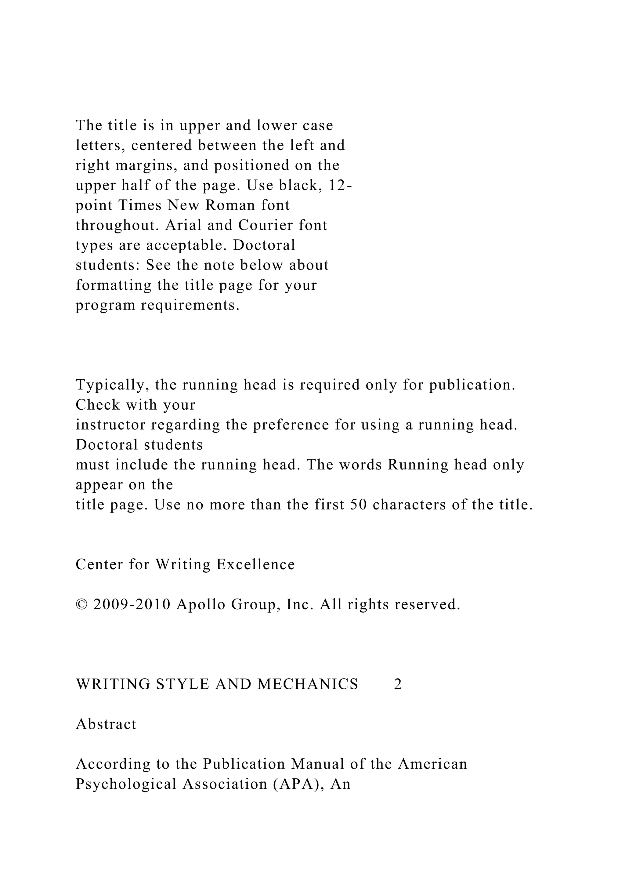 The title is in upper and lower case
letters, centered between the left and
right margins, and positioned on the
upper half of the page. Use black, 12-
point Times New Roman font
throughout. Arial and Courier font
types are acceptable. Doctoral
students: See the note below about
formatting the title page for your
program requirements.
Typically, the running head is required only for publication.
Check with your
instructor regarding the preference for using a running head.
Doctoral students
must include the running head. The words Running head only
appear on the
title page. Use no more than the first 50 characters of the title.
Center for Writing Excellence
© 2009-2010 Apollo Group, Inc. All rights reserved.
WRITING STYLE AND MECHANICS 2
Abstract
According to the Publication Manual of the American
Psychological Association (APA), An
 