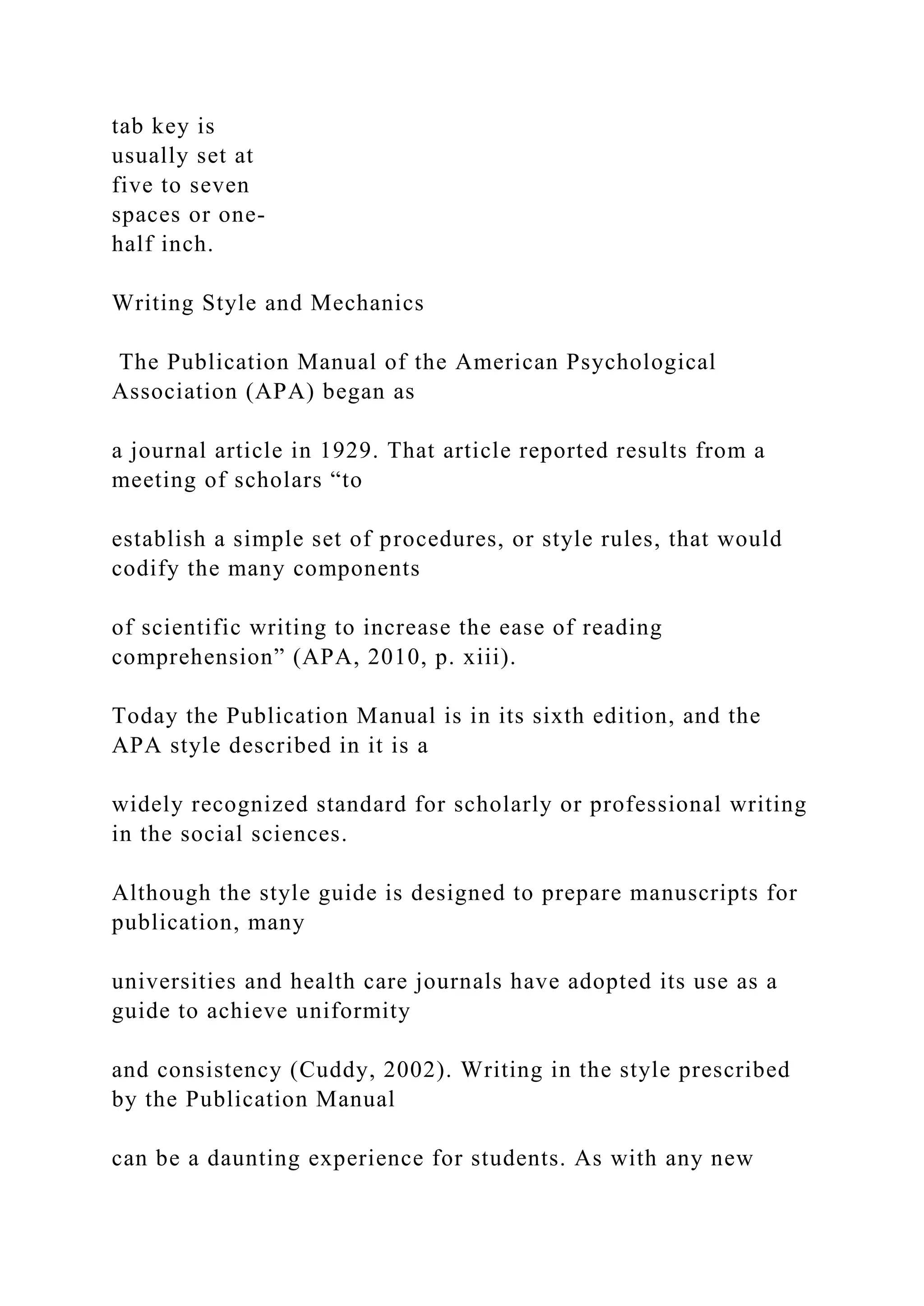 tab key is
usually set at
five to seven
spaces or one-
half inch.
Writing Style and Mechanics
The Publication Manual of the American Psychological
Association (APA) began as
a journal article in 1929. That article reported results from a
meeting of scholars “to
establish a simple set of procedures, or style rules, that would
codify the many components
of scientific writing to increase the ease of reading
comprehension” (APA, 2010, p. xiii).
Today the Publication Manual is in its sixth edition, and the
APA style described in it is a
widely recognized standard for scholarly or professional writing
in the social sciences.
Although the style guide is designed to prepare manuscripts for
publication, many
universities and health care journals have adopted its use as a
guide to achieve uniformity
and consistency (Cuddy, 2002). Writing in the style prescribed
by the Publication Manual
can be a daunting experience for students. As with any new
 