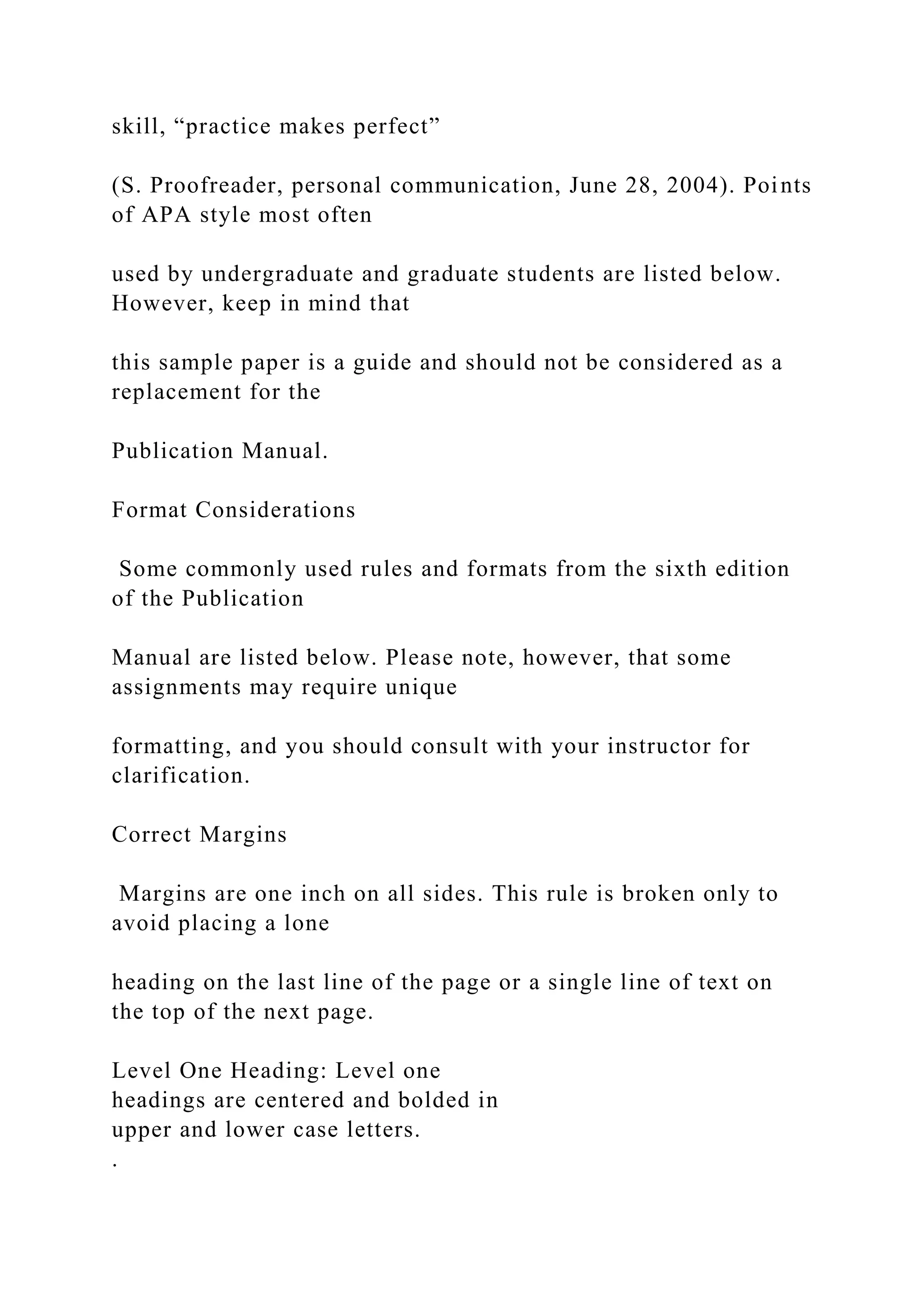 skill, “practice makes perfect”
(S. Proofreader, personal communication, June 28, 2004). Points
of APA style most often
used by undergraduate and graduate students are listed below.
However, keep in mind that
this sample paper is a guide and should not be considered as a
replacement for the
Publication Manual.
Format Considerations
Some commonly used rules and formats from the sixth edition
of the Publication
Manual are listed below. Please note, however, that some
assignments may require unique
formatting, and you should consult with your instructor for
clarification.
Correct Margins
Margins are one inch on all sides. This rule is broken only to
avoid placing a lone
heading on the last line of the page or a single line of text on
the top of the next page.
Level One Heading: Level one
headings are centered and bolded in
upper and lower case letters.
.
 