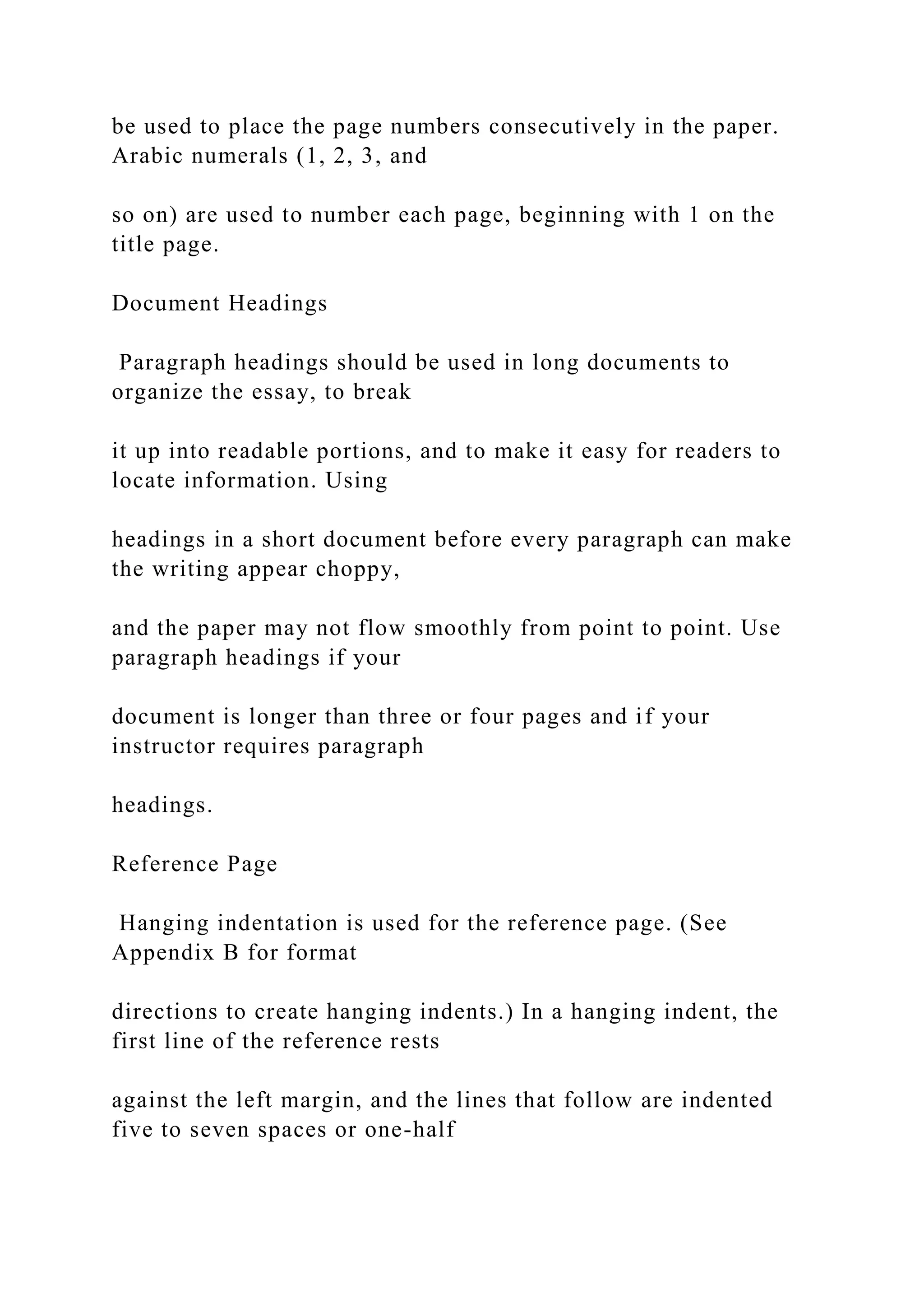 be used to place the page numbers consecutively in the paper.
Arabic numerals (1, 2, 3, and
so on) are used to number each page, beginning with 1 on the
title page.
Document Headings
Paragraph headings should be used in long documents to
organize the essay, to break
it up into readable portions, and to make it easy for readers to
locate information. Using
headings in a short document before every paragraph can make
the writing appear choppy,
and the paper may not flow smoothly from point to point. Use
paragraph headings if your
document is longer than three or four pages and if your
instructor requires paragraph
headings.
Reference Page
Hanging indentation is used for the reference page. (See
Appendix B for format
directions to create hanging indents.) In a hanging indent, the
first line of the reference rests
against the left margin, and the lines that follow are indented
five to seven spaces or one-half
 
