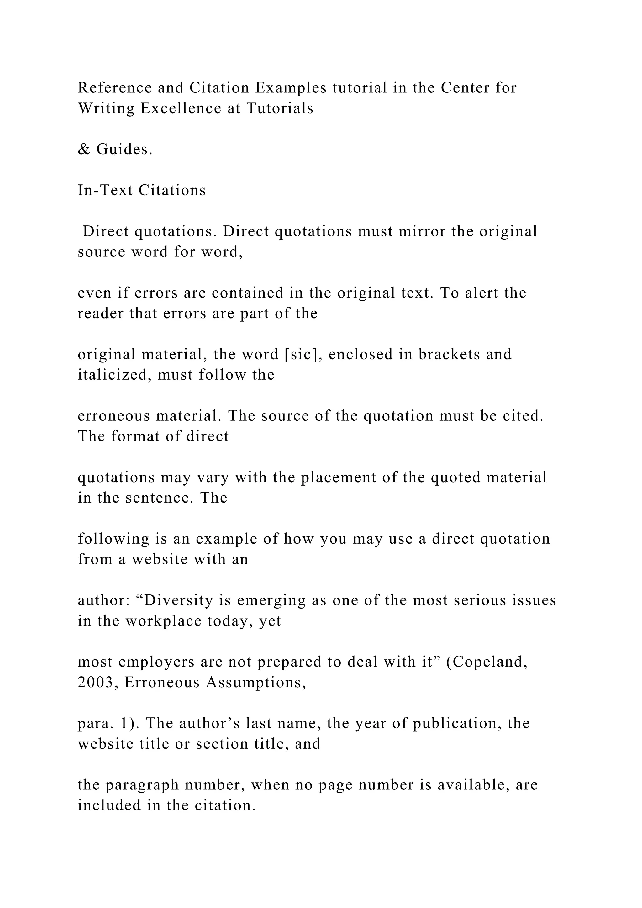 Reference and Citation Examples tutorial in the Center for
Writing Excellence at Tutorials
& Guides.
In-Text Citations
Direct quotations. Direct quotations must mirror the original
source word for word,
even if errors are contained in the original text. To alert the
reader that errors are part of the
original material, the word [sic], enclosed in brackets and
italicized, must follow the
erroneous material. The source of the quotation must be cited.
The format of direct
quotations may vary with the placement of the quoted material
in the sentence. The
following is an example of how you may use a direct quotation
from a website with an
author: “Diversity is emerging as one of the most serious issues
in the workplace today, yet
most employers are not prepared to deal with it” (Copeland,
2003, Erroneous Assumptions,
para. 1). The author’s last name, the year of publication, the
website title or section title, and
the paragraph number, when no page number is available, are
included in the citation.
 