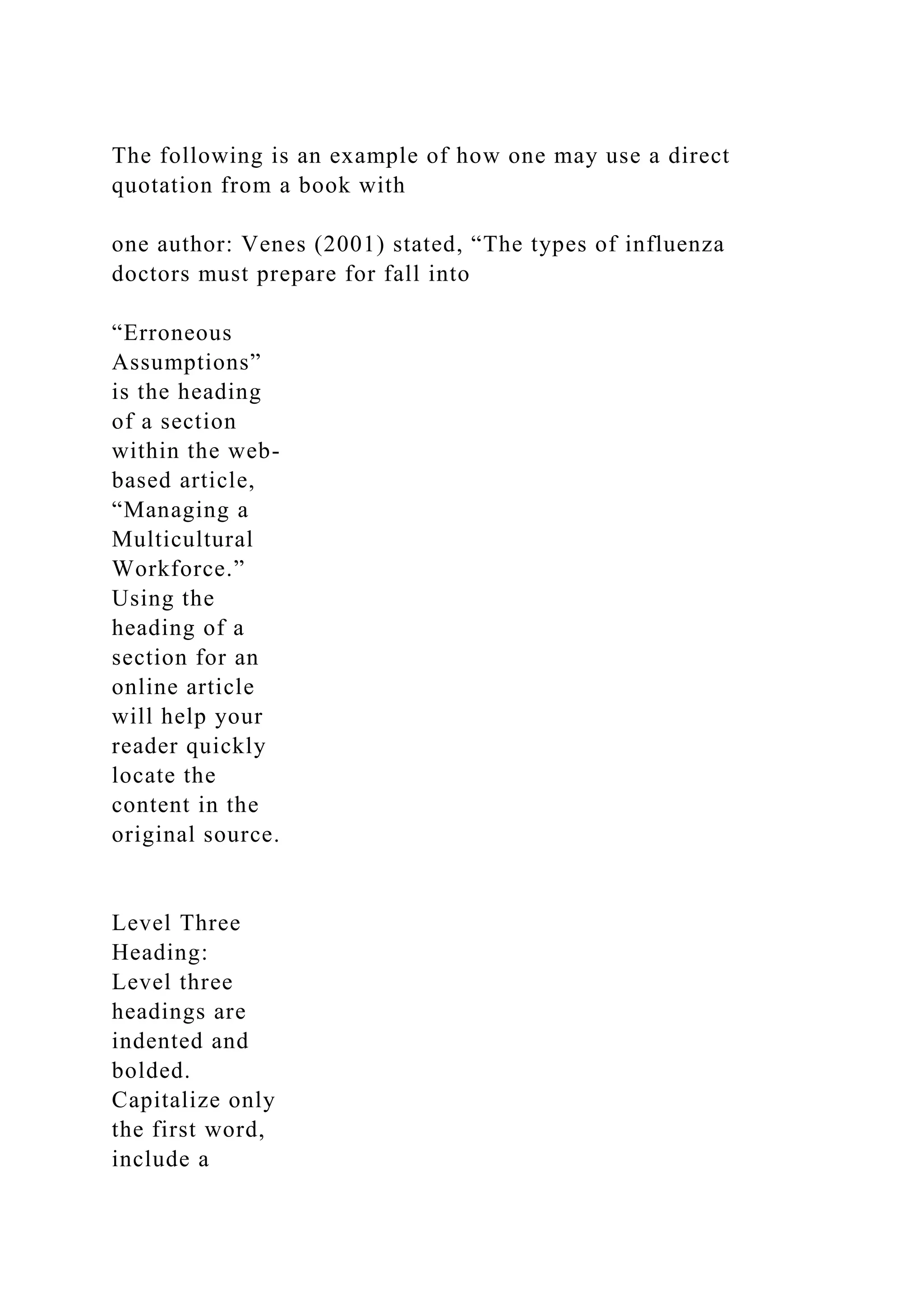 The following is an example of how one may use a direct
quotation from a book with
one author: Venes (2001) stated, “The types of influenza
doctors must prepare for fall into
“Erroneous
Assumptions”
is the heading
of a section
within the web-
based article,
“Managing a
Multicultural
Workforce.”
Using the
heading of a
section for an
online article
will help your
reader quickly
locate the
content in the
original source.
Level Three
Heading:
Level three
headings are
indented and
bolded.
Capitalize only
the first word,
include a
 