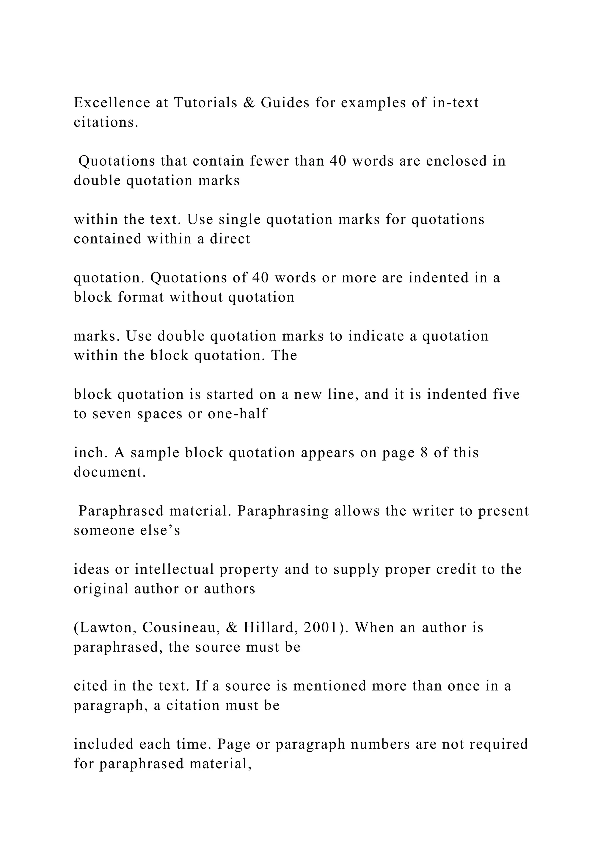Excellence at Tutorials & Guides for examples of in-text
citations.
Quotations that contain fewer than 40 words are enclosed in
double quotation marks
within the text. Use single quotation marks for quotations
contained within a direct
quotation. Quotations of 40 words or more are indented in a
block format without quotation
marks. Use double quotation marks to indicate a quotation
within the block quotation. The
block quotation is started on a new line, and it is indented five
to seven spaces or one-half
inch. A sample block quotation appears on page 8 of this
document.
Paraphrased material. Paraphrasing allows the writer to present
someone else’s
ideas or intellectual property and to supply proper credit to the
original author or authors
(Lawton, Cousineau, & Hillard, 2001). When an author is
paraphrased, the source must be
cited in the text. If a source is mentioned more than once in a
paragraph, a citation must be
included each time. Page or paragraph numbers are not required
for paraphrased material,
 