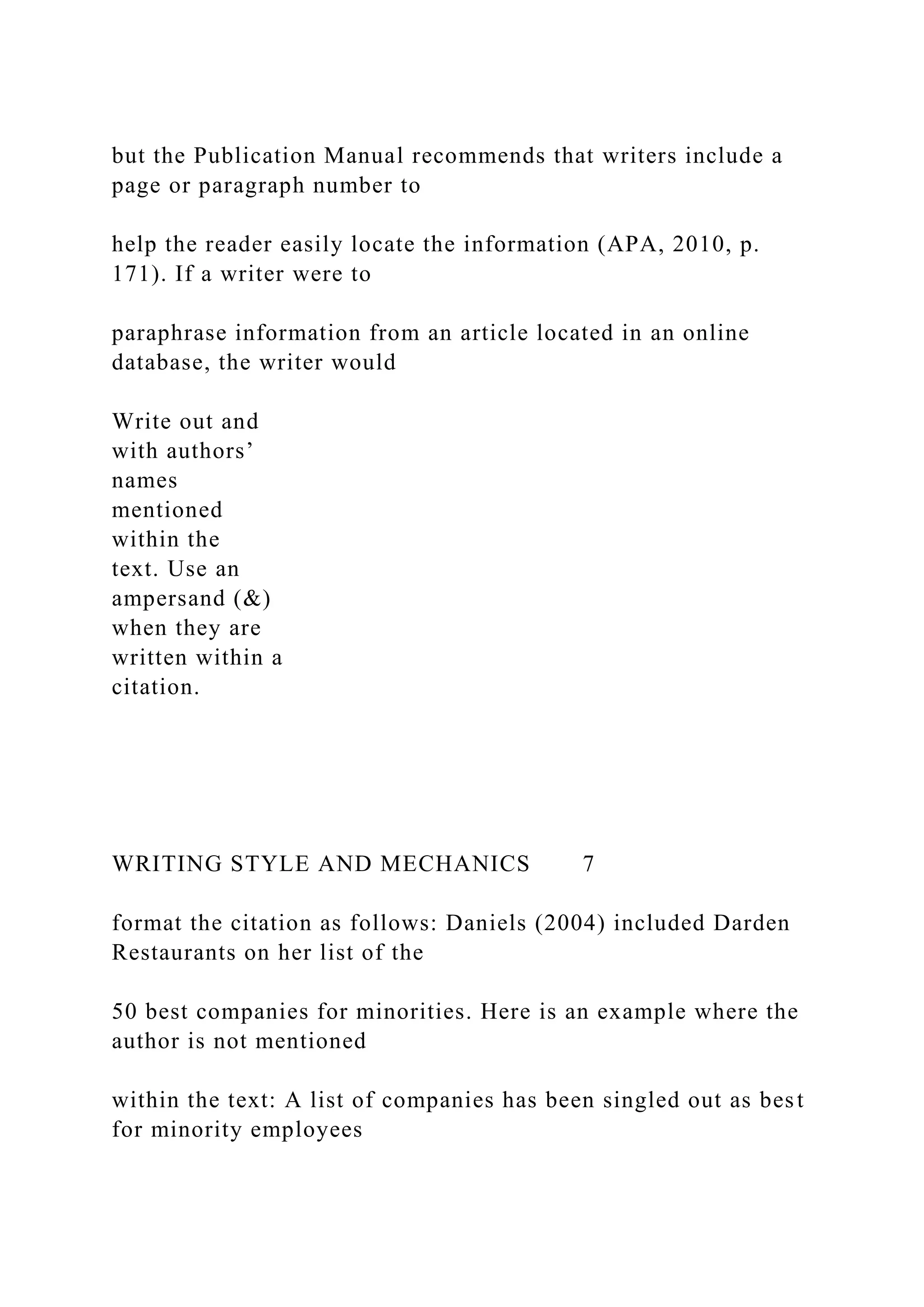 but the Publication Manual recommends that writers include a
page or paragraph number to
help the reader easily locate the information (APA, 2010, p.
171). If a writer were to
paraphrase information from an article located in an online
database, the writer would
Write out and
with authors’
names
mentioned
within the
text. Use an
ampersand (&)
when they are
written within a
citation.
WRITING STYLE AND MECHANICS 7
format the citation as follows: Daniels (2004) included Darden
Restaurants on her list of the
50 best companies for minorities. Here is an example where the
author is not mentioned
within the text: A list of companies has been singled out as best
for minority employees
 
