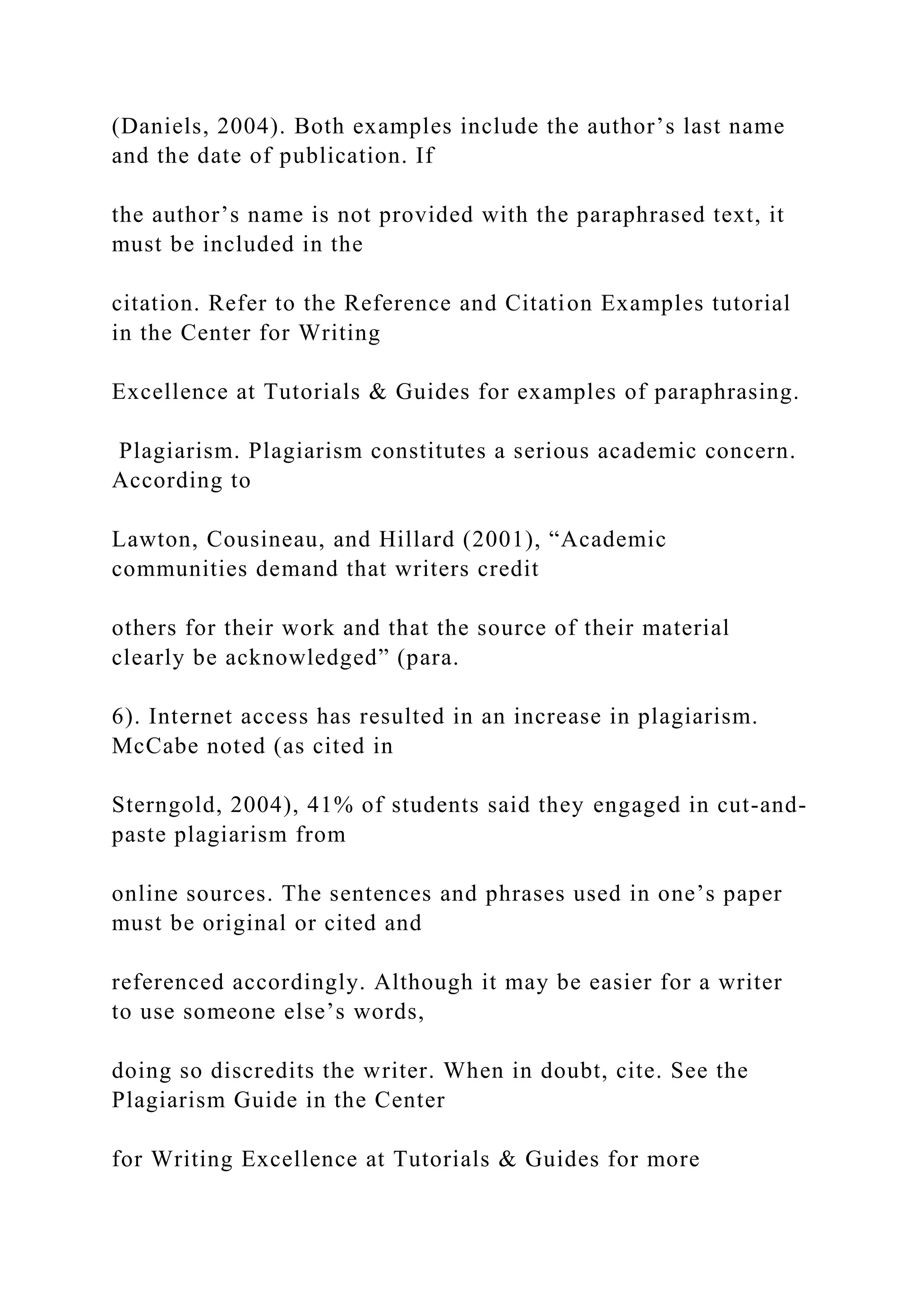 (Daniels, 2004). Both examples include the author’s last name
and the date of publication. If
the author’s name is not provided with the paraphrased text, it
must be included in the
citation. Refer to the Reference and Citation Examples tutorial
in the Center for Writing
Excellence at Tutorials & Guides for examples of paraphrasing.
Plagiarism. Plagiarism constitutes a serious academic concern.
According to
Lawton, Cousineau, and Hillard (2001), “Academic
communities demand that writers credit
others for their work and that the source of their material
clearly be acknowledged” (para.
6). Internet access has resulted in an increase in plagiarism.
McCabe noted (as cited in
Sterngold, 2004), 41% of students said they engaged in cut-and-
paste plagiarism from
online sources. The sentences and phrases used in one’s paper
must be original or cited and
referenced accordingly. Although it may be easier for a writer
to use someone else’s words,
doing so discredits the writer. When in doubt, cite. See the
Plagiarism Guide in the Center
for Writing Excellence at Tutorials & Guides for more
 