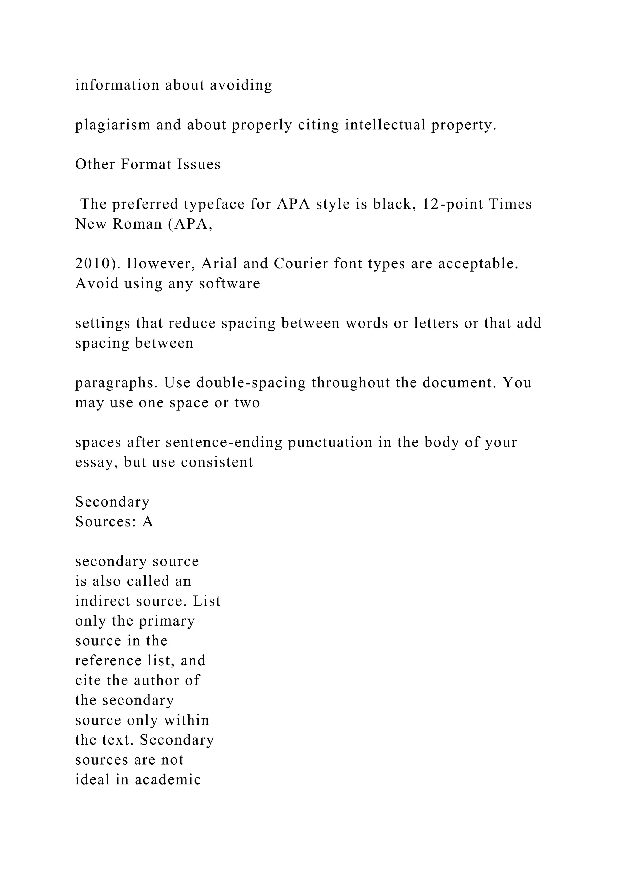 information about avoiding
plagiarism and about properly citing intellectual property.
Other Format Issues
The preferred typeface for APA style is black, 12-point Times
New Roman (APA,
2010). However, Arial and Courier font types are acceptable.
Avoid using any software
settings that reduce spacing between words or letters or that add
spacing between
paragraphs. Use double-spacing throughout the document. You
may use one space or two
spaces after sentence-ending punctuation in the body of your
essay, but use consistent
Secondary
Sources: A
secondary source
is also called an
indirect source. List
only the primary
source in the
reference list, and
cite the author of
the secondary
source only within
the text. Secondary
sources are not
ideal in academic
 