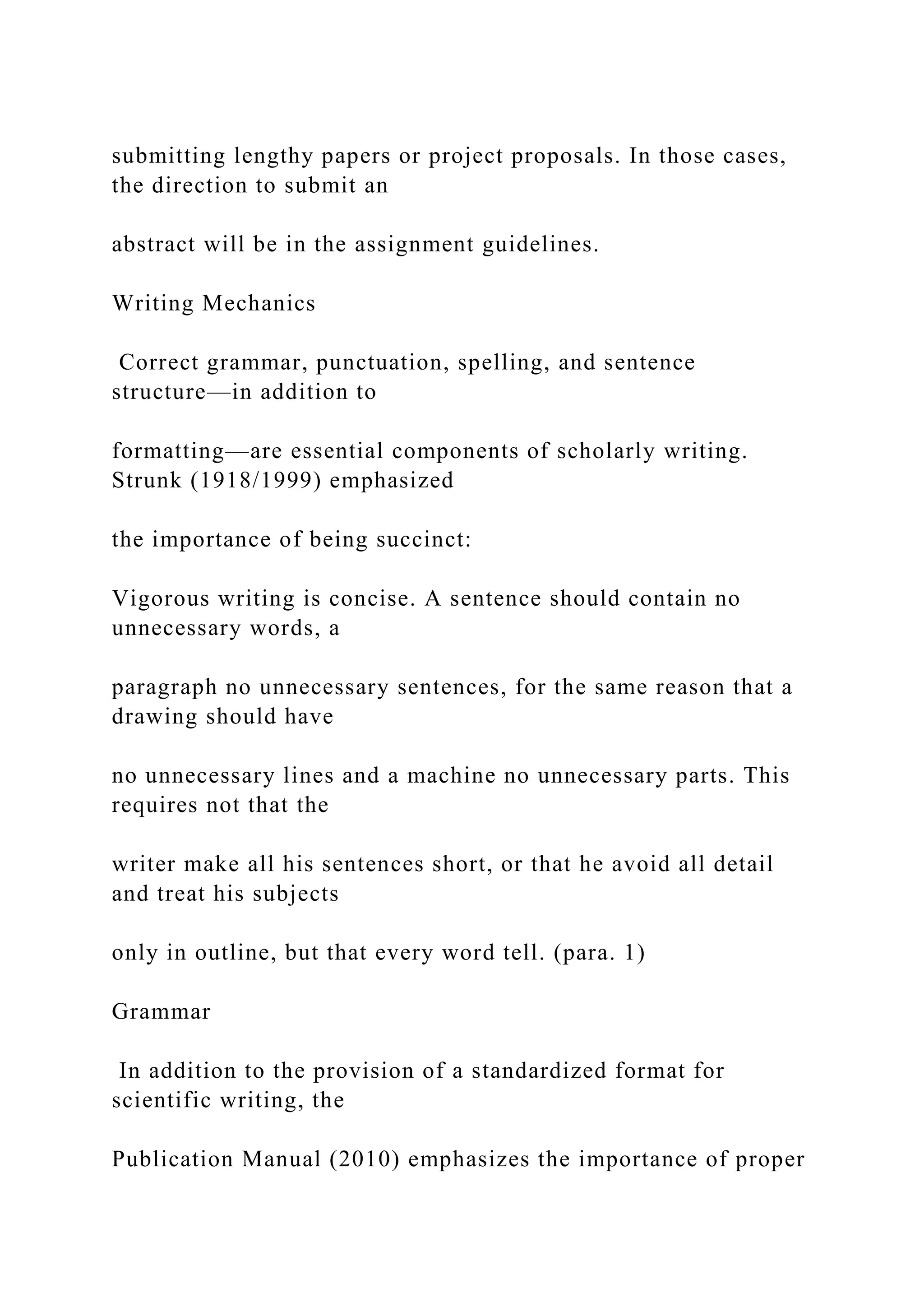submitting lengthy papers or project proposals. In those cases,
the direction to submit an
abstract will be in the assignment guidelines.
Writing Mechanics
Correct grammar, punctuation, spelling, and sentence
structure—in addition to
formatting—are essential components of scholarly writing.
Strunk (1918/1999) emphasized
the importance of being succinct:
Vigorous writing is concise. A sentence should contain no
unnecessary words, a
paragraph no unnecessary sentences, for the same reason that a
drawing should have
no unnecessary lines and a machine no unnecessary parts. This
requires not that the
writer make all his sentences short, or that he avoid all detail
and treat his subjects
only in outline, but that every word tell. (para. 1)
Grammar
In addition to the provision of a standardized format for
scientific writing, the
Publication Manual (2010) emphasizes the importance of proper
 