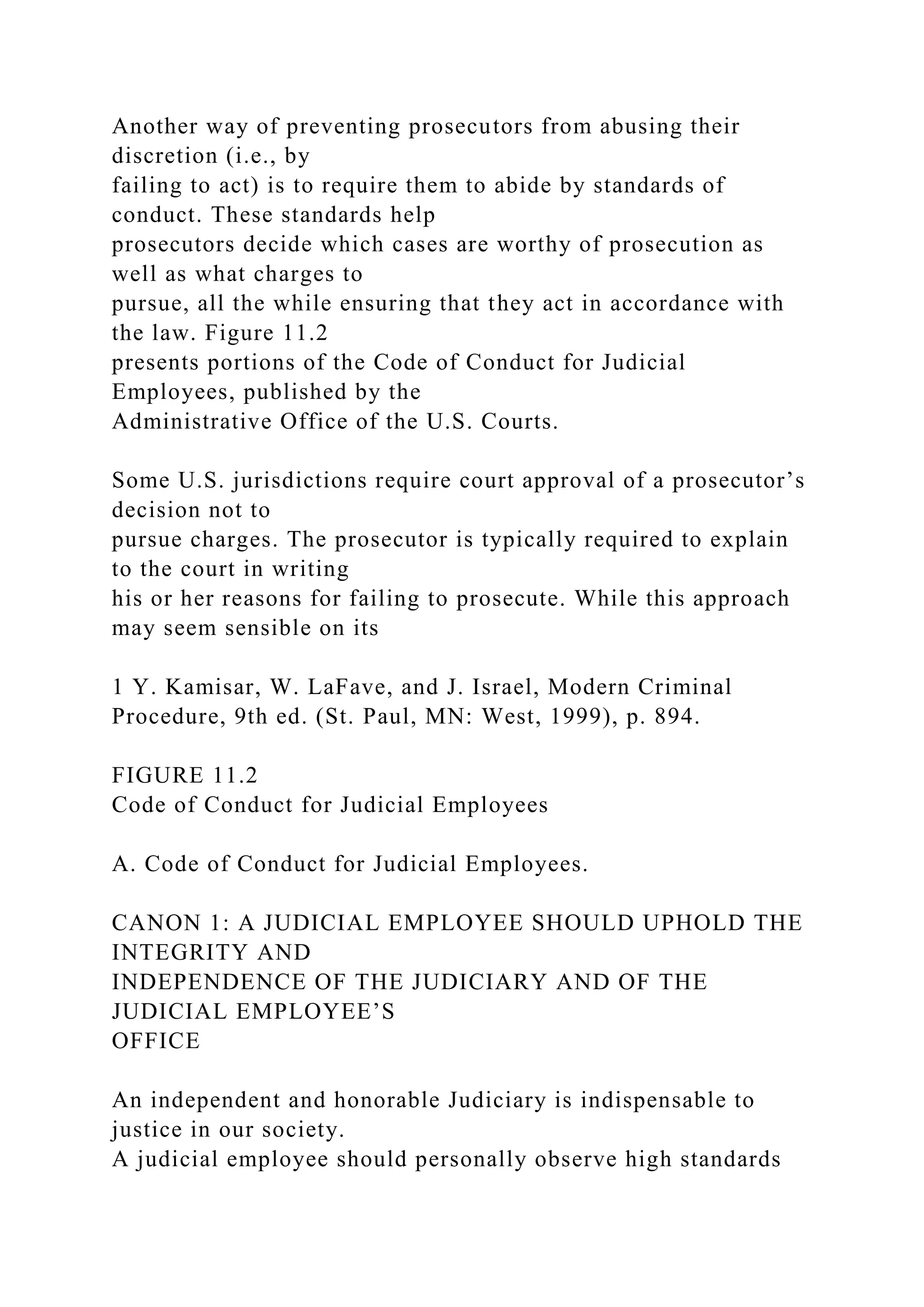 Another way of preventing prosecutors from abusing their
discretion (i.e., by
failing to act) is to require them to abide by standards of
conduct. These standards help
prosecutors decide which cases are worthy of prosecution as
well as what charges to
pursue, all the while ensuring that they act in accordance with
the law. Figure 11.2
presents portions of the Code of Conduct for Judicial
Employees, published by the
Administrative Office of the U.S. Courts.
Some U.S. jurisdictions require court approval of a prosecutor’s
decision not to
pursue charges. The prosecutor is typically required to explain
to the court in writing
his or her reasons for failing to prosecute. While this approach
may seem sensible on its
1 Y. Kamisar, W. LaFave, and J. Israel, Modern Criminal
Procedure, 9th ed. (St. Paul, MN: West, 1999), p. 894.
FIGURE 11.2
Code of Conduct for Judicial Employees
A. Code of Conduct for Judicial Employees.
CANON 1: A JUDICIAL EMPLOYEE SHOULD UPHOLD THE
INTEGRITY AND
INDEPENDENCE OF THE JUDICIARY AND OF THE
JUDICIAL EMPLOYEE’S
OFFICE
An independent and honorable Judiciary is indispensable to
justice in our society.
A judicial employee should personally observe high standards
 