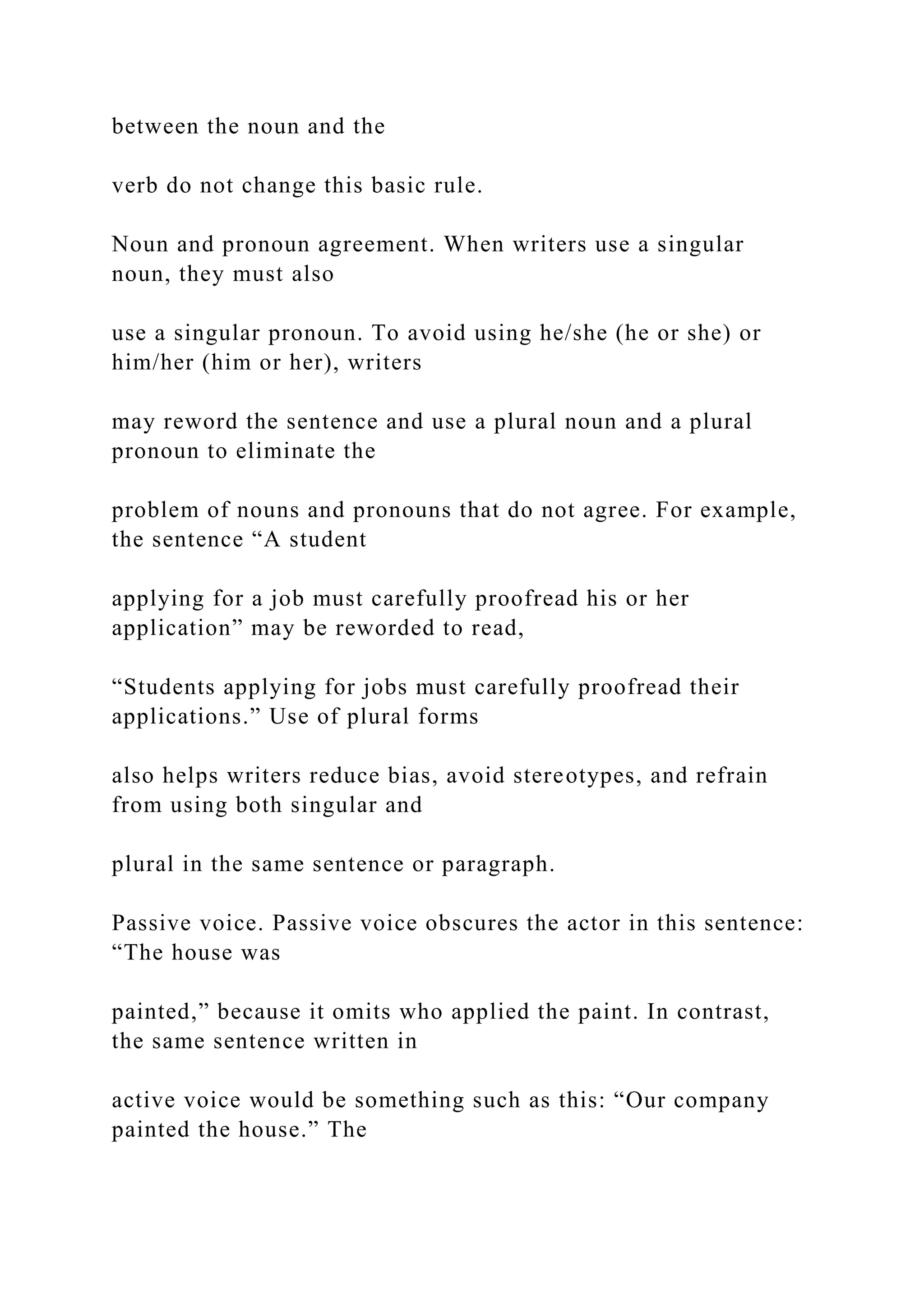 between the noun and the
verb do not change this basic rule.
Noun and pronoun agreement. When writers use a singular
noun, they must also
use a singular pronoun. To avoid using he/she (he or she) or
him/her (him or her), writers
may reword the sentence and use a plural noun and a plural
pronoun to eliminate the
problem of nouns and pronouns that do not agree. For example,
the sentence “A student
applying for a job must carefully proofread his or her
application” may be reworded to read,
“Students applying for jobs must carefully proofread their
applications.” Use of plural forms
also helps writers reduce bias, avoid stereotypes, and refrain
from using both singular and
plural in the same sentence or paragraph.
Passive voice. Passive voice obscures the actor in this sentence:
“The house was
painted,” because it omits who applied the paint. In contrast,
the same sentence written in
active voice would be something such as this: “Our company
painted the house.” The
 
